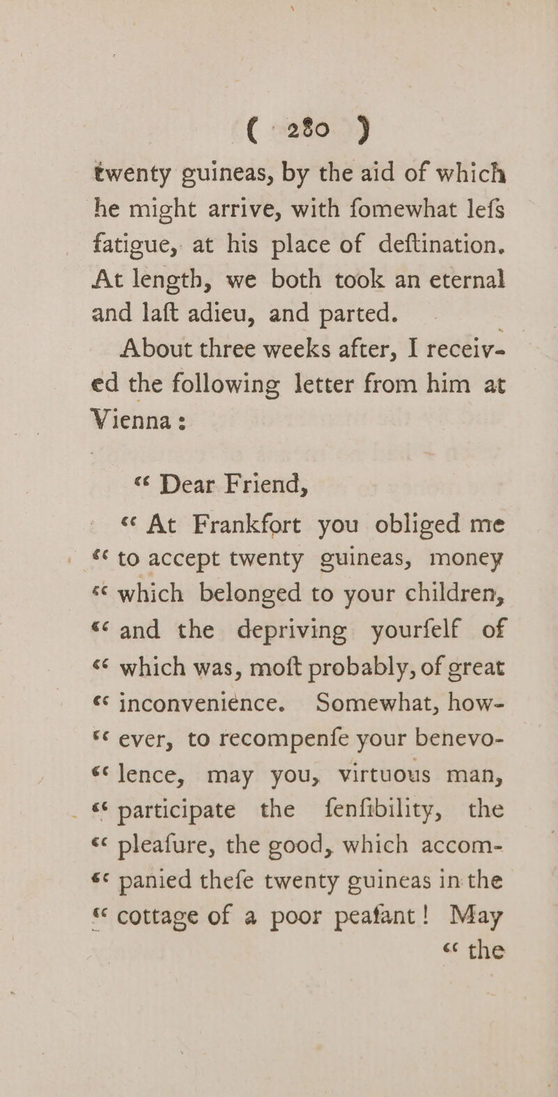 twenty guineas, by the aid of which he might arrive, with fomewhat lefs fatigue, at his place of deftination. At length, we both took an eternal and laft adieu, and parted. About three weeks after, I receiv- ed the following letter from him at Vienna: «¢ Dear Friend, « At Frankfort you obliged me _ to accept twenty guineas, money “© which belonged to your children, “‘and the depriving yourfelf of «¢ which was, moft probably, of great ¢* inconveniénce. Somewhat, how- ©¢ ever, to recompenfe your benevo- «‘lence, may you, virtuous man, _ participate the fenfibility, the &lt;&lt; pleafure, the good, which accom- s« panied thefe twenty guineas in the © cottage of a poor peatant! May « the