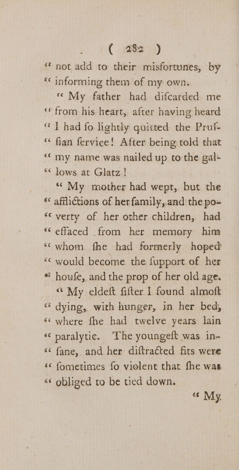 ** not add to their misfortunes, by ‘« informing them of my own. «My father had difcarded me ‘from his heart, after having heard “ | had fo lightly quitted the Pruf- “« fian fervice! After being told that “« my name was nailed up to the gal: ** lows at Glatz! ‘* My mother had wept, but the “&lt; afflictions of herfamily,.and the po» **verty of her other children, had “effaced from her memory him ‘“cwhom. fhe had formerly hoped ‘«&lt; would become the fupport of her ** houfe, and the prop of her old age. “ My eldeft fifter 1 found almoft “* dying, with hunger, in her bed, ‘where fhe had twelve years lain ‘¢ paralytic. ‘The youngeft was in- ‘¢ fane, and her diftraéted fits were «&lt; fometimes fo violent that fhe was &lt;¢ obliged to be tied down. ce My.