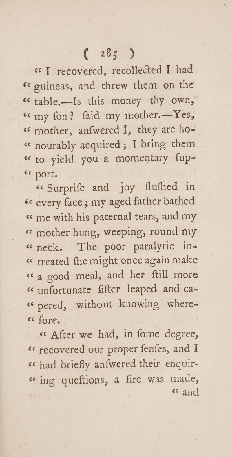 « T recovered, recollected I had ‘* ouineas, and threw them on the “table—Is this money thy own, ‘¢my fon? faid my mother.—Yes, ‘ mother, anfwered I, they are ho- &lt;¢ nourably acquired; I bring them «to yield you a momentary fup- *¢ port. ‘© Surprife and joy flufhed in &lt;&lt; every face ; my aged father bathed «¢ me with his paternal tears, and my «© mother hung, weeping, round my “neck. The poor paralytic in- “* treated fhe might once again make &lt;¢a4 good meal, and her ftill more ‘¢ unfortunate fifter leaped and ca- “ pered, without knowing where- © fore. &lt;&lt; After we had, in fome degree, &lt;&lt; recovered our proper fenfes, and I &lt;¢ had briefly anfwered their enquir- ‘ing queftions, a fire was made, “ and