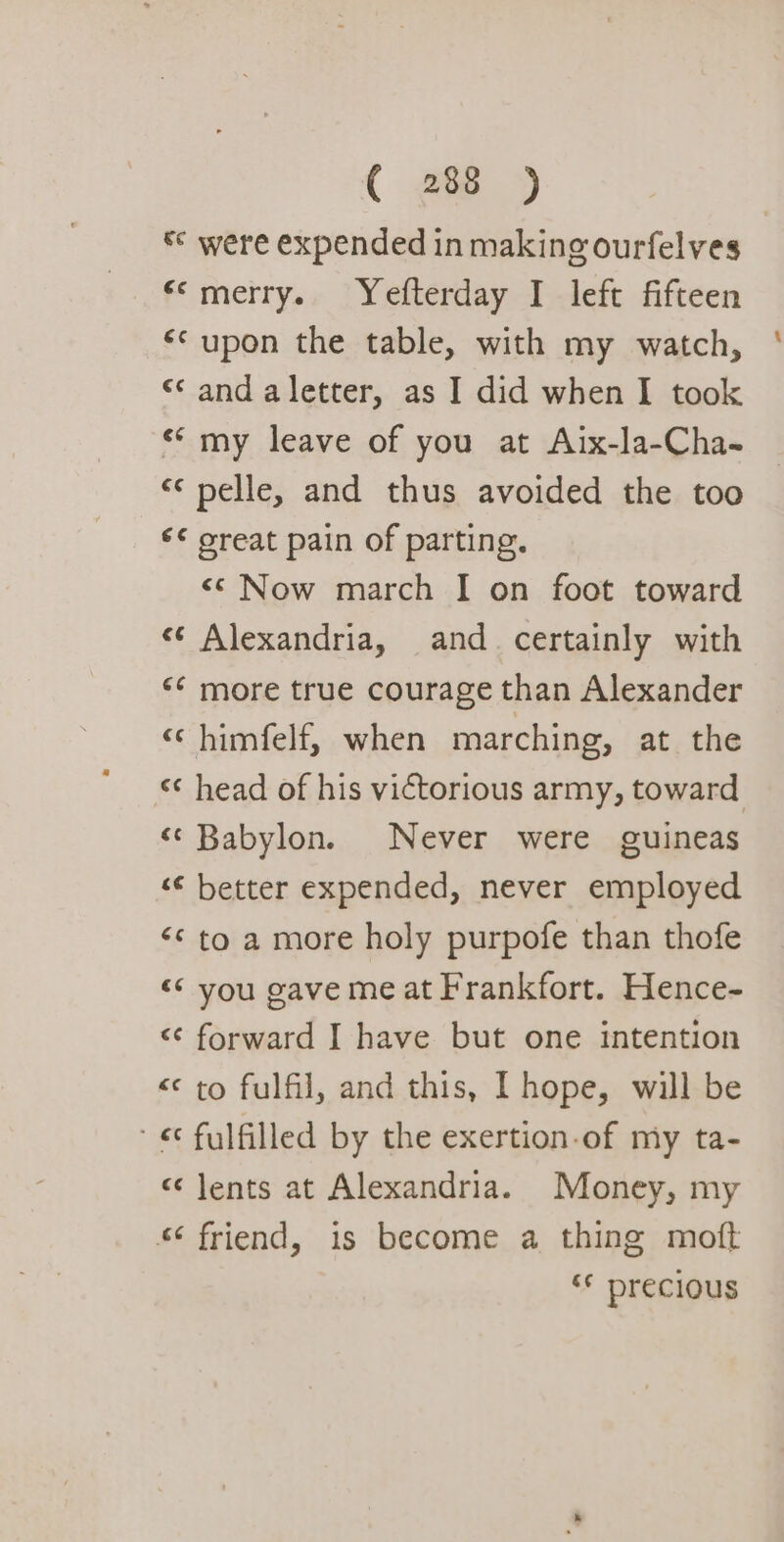 * were expended in making ourfelves ‘«©merry. Yefterday I left fifteen ‘upon the table, with my watch, «and aletter, as I did when I took «my leave of you at Aix-la-Cha- «¢ pelle, and thus avoided the too ‘¢ oreat pain of parting. &lt;&lt; Now march I on foot toward «* Alexandria, and. certainly with ‘«¢ more true courage than Alexander « himfelf, when marching, at the &lt;¢ head of his victorious army, toward «Babylon. Never were guineas «€ better expended, never employed &lt;¢ to a more holy purpofe than thofe &lt;¢ you gave meat Frankfort. Hence- &lt;¢ forward I have but one intention &lt; to fulfil, and this, IT hope, will be ' « fulfilled by the exertion-of my ta- « Jents at Alexandria. Money, my *¢ friend, is become a thing moft ‘* precious