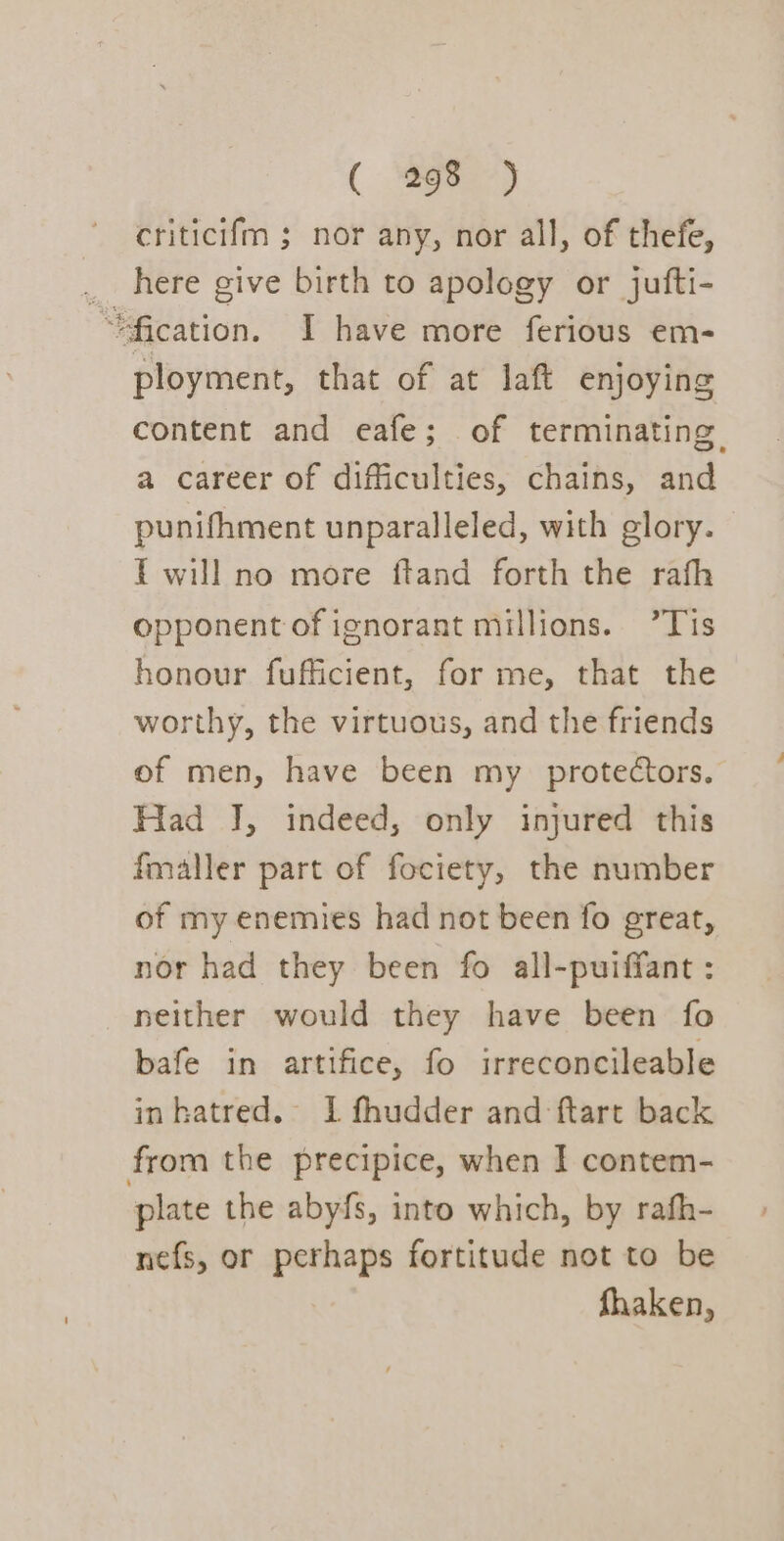 ( Se) criticifm ; nor any, nor all, of thefe, _ here give birth to apology or jufti- “fication. I have more ferious em- ployment, that of at laft enjoying content and eafe; of terminating a career of difficulties, chains, and punifhment unparalleled, with glory. Twill no more ftand forth the rafh opponent of ignorant millions. ’Tis honour fufficient, for me, that the worthy, the virtuous, and the friends of men, have been my protectors. Had J, indeed, only injured this fmaller part of fociety, the number of my enemies had not been fo great, nor had they been fo all-puiffant : neither would they have been fo bafe in artifice, fo irreconcileable inhatred. 1 fhudder and ftart back from the precipice, when I contem- plate the abyfs, into which, by rafh- nefs, or perhaps fortitude not to be fhaken,