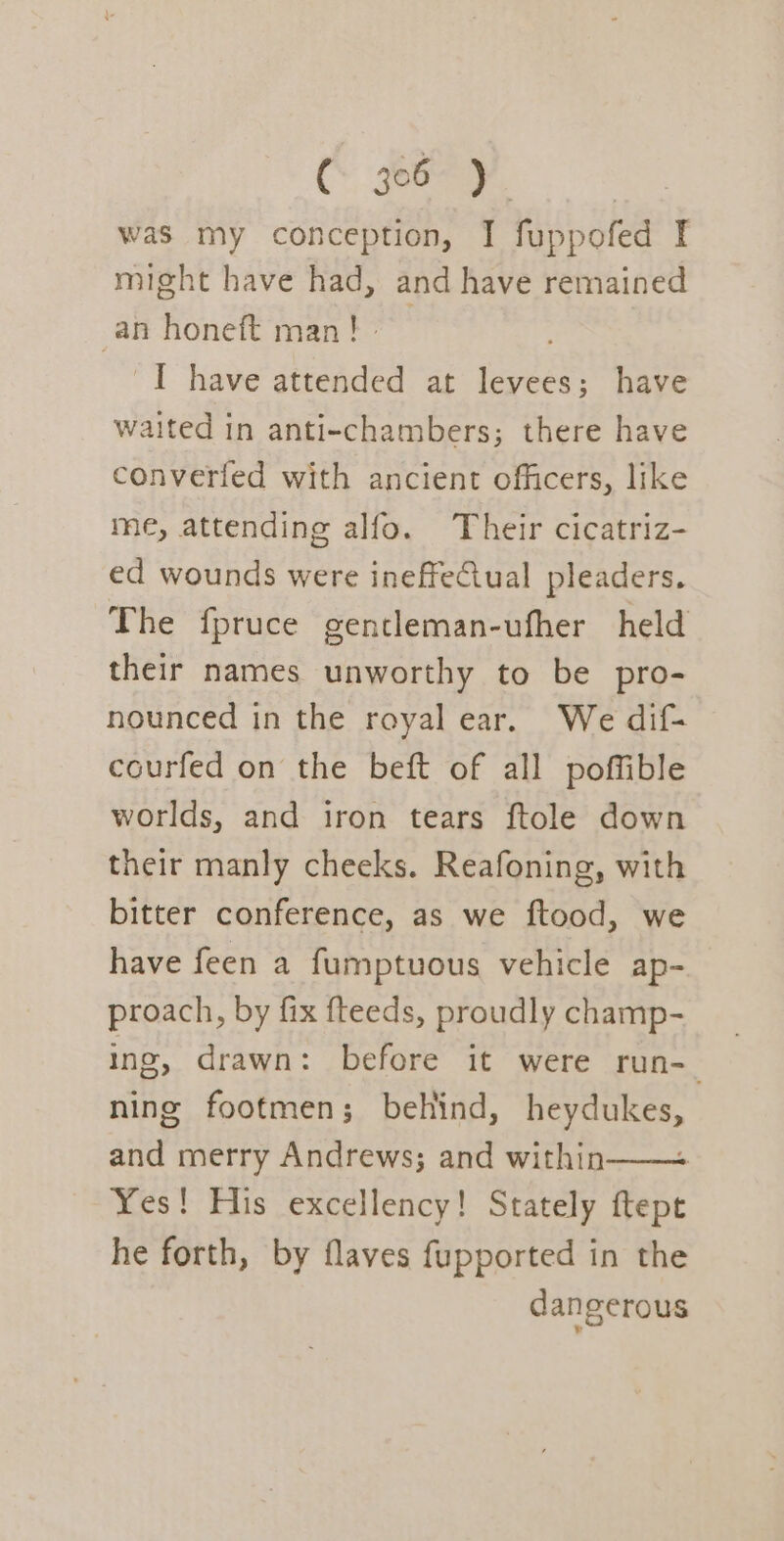 was my conception, I fuppofed I might have had, and have remained an honeft man!» I have attended at levees; have waited in anti-chambers; there have converfed with ancient officers, like me, attending alfo. Their cicatriz- ed wounds were ineffectual pleaders. The fpruce gentleman-ufher held their names unworthy to be pro- nounced in the royal ear. We dif- courfed on the beft of all poffible worlds, and iron tears ftole down their manly cheeks. Reafoning, with bitter conference, as we ftood, we have feen a fumptuous vehicle ap- proach, by fix fteeds, proudly champ- ing, drawn: before it were run-_ ning footmen; behind, heydukes, and merry Andrews; and within—— Yes! His excellency! Stately ftept he forth, by flaves fupported in the dangerous