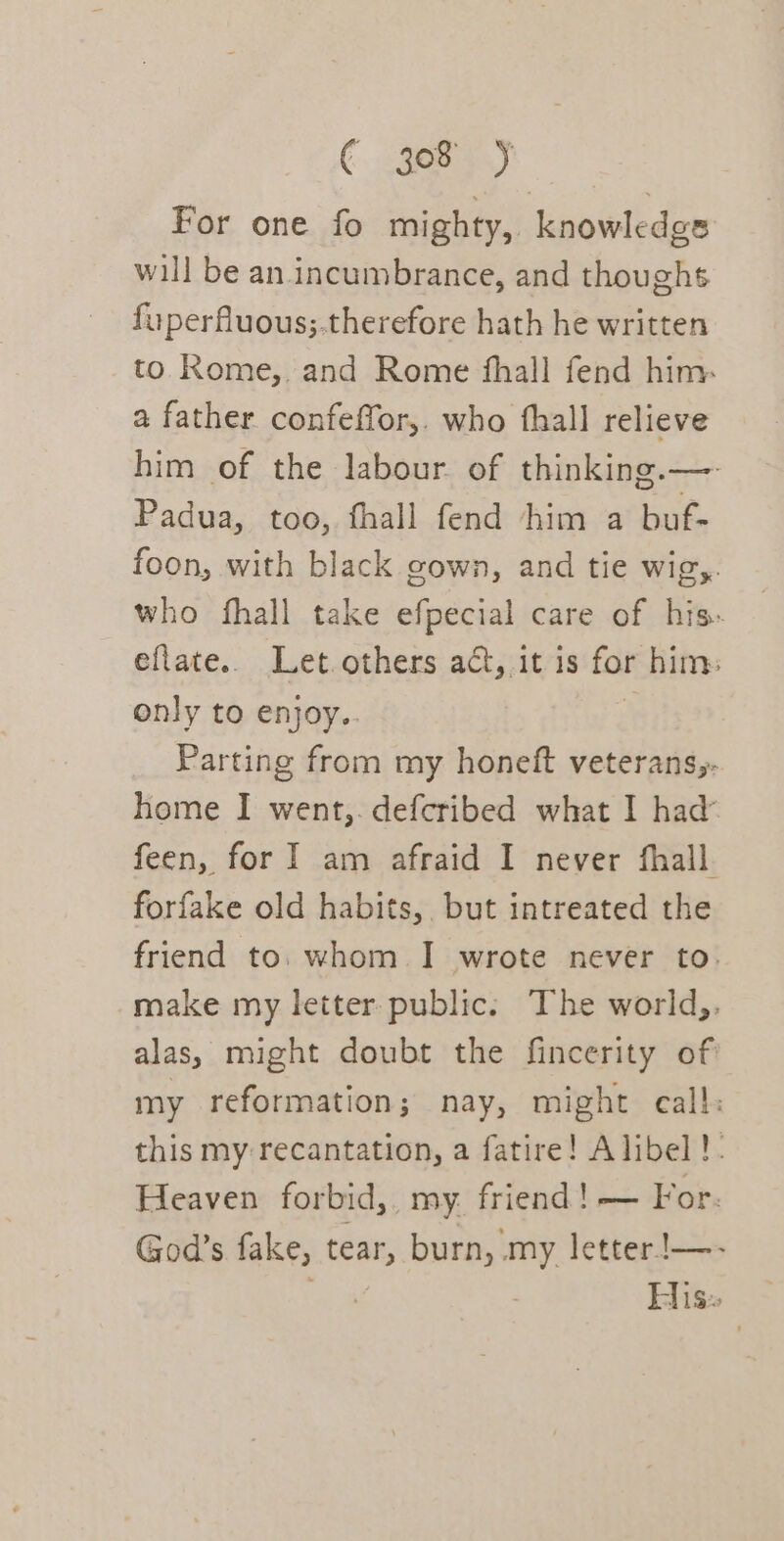 For one fo mighty, knowledgs will be an incumbrance, and thoughs fuperfluous;.therefore hath he written to Rome, and Rome fhall fend him. a father confeffor,. who fhall relieve him of the labour of thinking.— Padua, too, fhall fend him a buf- foon, with black gown, and tie wigy. who fhall take efpecial care of his- eflate.. Let. others ad, it is for him: only to enjoy.. | Parting from my honeft veterans;- home I went,. defcribed what I had feen, for I am afraid I never fhall. forfake old habits, but intreated the friend to. whom I wrote never to. make my letter: public. The world,. alas, might doubt the fincerity of my reformation; nay, might call: this my recantation, a fatire! Alibel!. Heaven forbid, my. friend! — For. God’s fake, tear, burn, my letter!—- His: