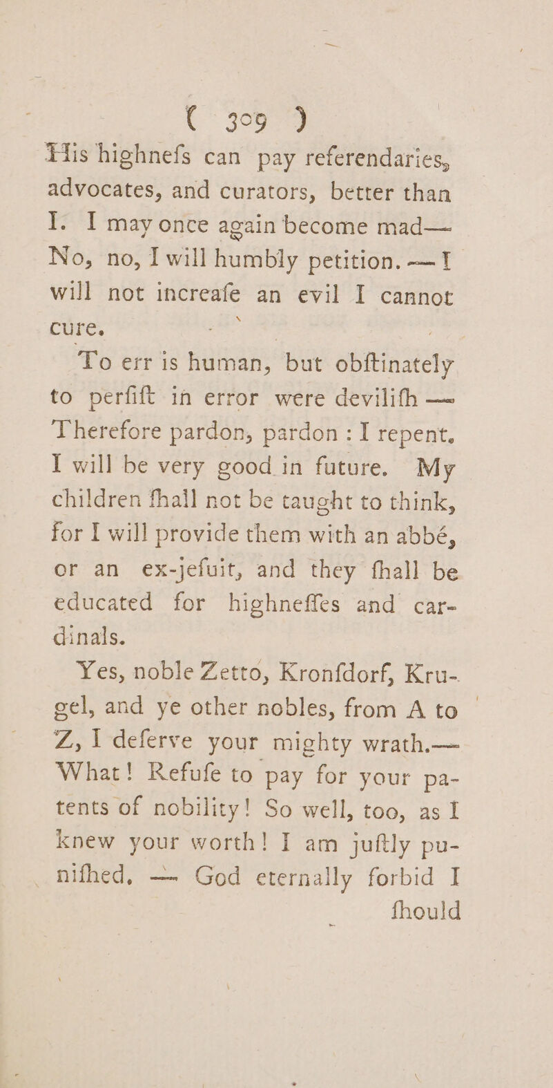 . 3099 Fis highnefs can pay referendaries, advocates, and curators, better than I. I may once again become mad— No, no, I will humbly petition. —1 will not increafe an evil I cannot Core, ae Ee ) To err is human, but obftinately to perfift in error were devilifh — Therefore pardon, pardon : I repent. I will be very good in future. My children fhall not be taught to think, for I will provide them with an abbé, or an ex-jefuit, and they thall be educated for highneffes and car- dinals. Yes, noble Zetto, Kronfdorf, Kru- gel, and ye other nobles, from A to | Z, I deferve your mighty wrath._— What! Refufe to pay for your pa- tents of nobility! So well, too, as I knew your worth! I am juftly pu- _nifhed, — God eternally forbid I fhould