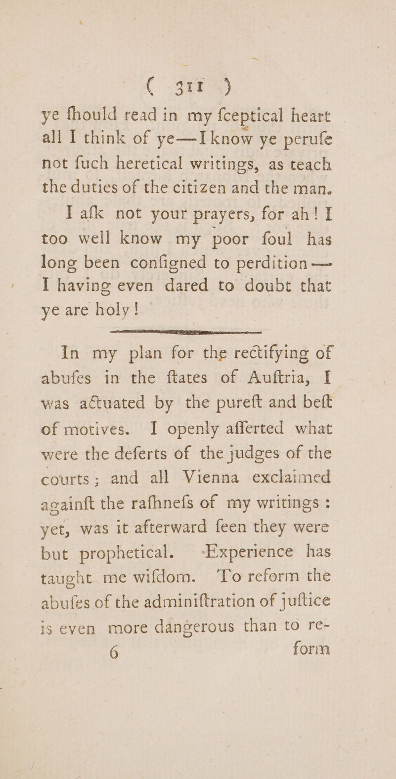 ( 3ir) ye fhould read in my fceptical heart | all I think of ye—I know ye perufe not fuch heretical writings, as teach the duties of the citizen and the man. I afk not your prayers, for ah! I too well know my poor foul has long been configned to perdition— I having even dared to doubt that ye are holy! — In my plan for the rectifying of abufes in the ftates of Auftria, I was actuated by the pureft and beft of motives. I openly afferted what were the deferts of the judges of the courts; and all Vienna exclaimed againft the rafhnefs of my writings : yet, was it afterward feen they were but prophetical. -Experience has taught me wifdom. To reform the abufes of the adminiftration of juftice is even more dangerous than to re-