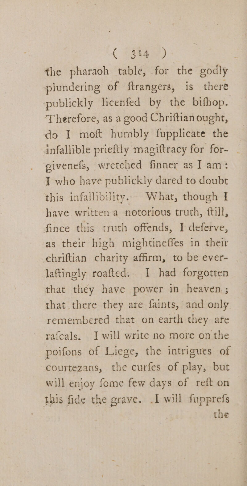 the pharaoh table, for the godly plundering of ftrangers, is there publickly licenfed by the bifhop. Therefore, as a good Chriftian ought, do I moft humbly fupplicate the infallible prieftly magiftracy for for- givenefs, wretched finner as J am: I who have publickly dared to doubt this infallibility. What, though I have written a notorious truth, ftill, fince this truth offends, I deferve, as their high mightineffes in their chriftian charity affirm, to be ever- laftingly roafted:. I had forgotten that they have power in heaven ; that there they are faints, and only remembered that on earth they are rafcals. J will write no more on the poifons of Liege, the intrigues of courtezans, the curfes of play, but will enjoy fome few days of reft on this fide the grave. .I will fupprefs the