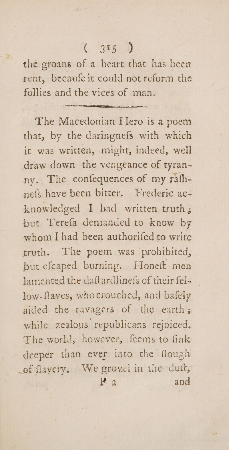 ( 9g) the groans of a heart that has beer rent, becaufe it could not reform the follies and the vices of man. The Macedonian Hero is a poem that, by the daringnefs with which it was written, might, indeed, well draw down the vengeance of tyran- ny. The confequences of my rath- nefs have been bitter. Frederic ac- knowledged I bad written truth ; but Terefa demanded to know by whom I had been authorifed to write truth. The poem was prohibited, but efcaped burning. Honeft men lamented the daftardlinefs of their fel- Jow-flaves, whocrouched, and bafely aided the ravagers of the earth; while zealous republicans rejoiced, The world, however, feems to fink deeper than ever into the flough of flavery.. We grovel in the duit,