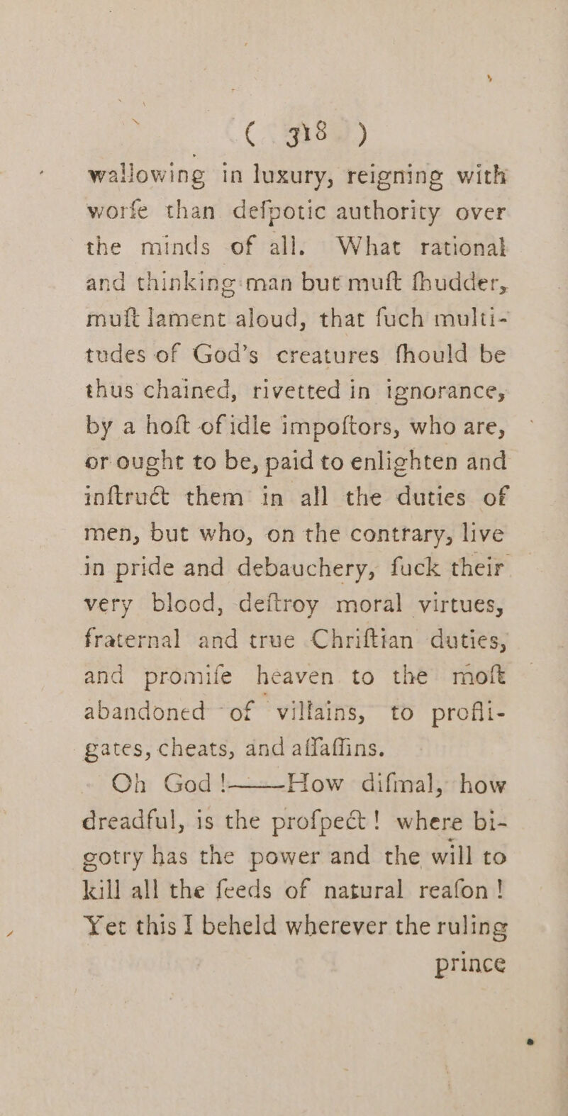 a... Ae wallowing in luxury, reigning with worfe than defpotic authority over the minds of all. What rational and thinking: man but muft fhudder, mutt lament aloud, that fuch multi- tudes of God’s creatures fhould be thus chained, rivetted in ignorance, by a hoft of idle impoftors, who are, or ought to be, paid to enlighten and inftruct them in all the duties of men, but who, on the contrary, live in pride and debauchery, fuck their very blood, deftroy moral virtues, fraternal and true Chriftian duties, and promife heaven to the moft abandoned of villains, to profii- gates, cheats, and affaffins. Oh God !———How difmal, how dreadful, is the profpect! where bi- gotry has the power and the will to kill all the feeds of natural reafon! Yet this I beheld wherever the ruling prince