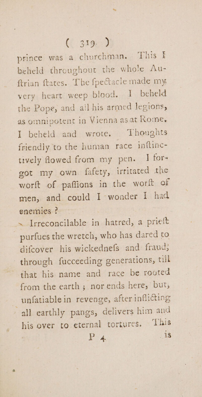 prince was a churchman, This beheld throughout the whole Au- {trian ftates.. The fpectacie made my very heart weep blood. I beheld the Pope, and all his arroed legions, as omnipotent in Vienna as at Kome, I beheld aad wrote. Thoughts friendly,to the human race inftinc- tively flowed from my pen. I for- got my own. fafety, irritated the worft of paffions in the wort of men, and could I wonder I had enemies ? ~ Irreconcilable in hatred, a prieft _ purfues the wretch, who has dared to difcover his wickednefs and fraud, through fucceeding generations, till that his name and race be routed from the earth ; nor ends here, but, unfatiablein revenge, after inflicting all earthly pangs, delivers him and his over to eternal tortures, ‘This | Po 4. 18