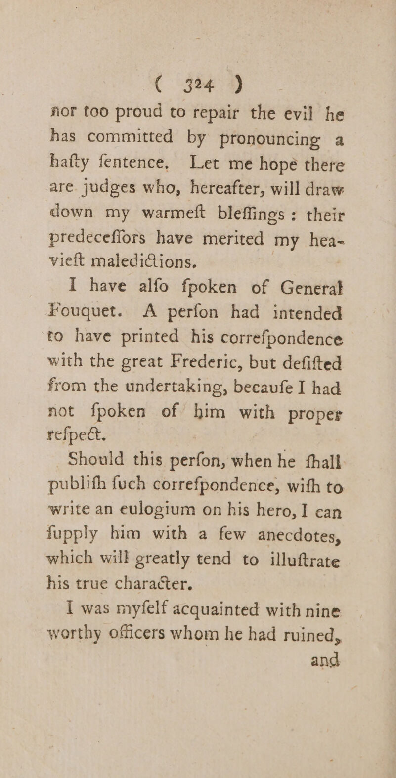 nor too proud to repair the evil he has committed by pronouncing a hafty fentence, Let me hopé there are judges who, hereafter, will draw down my warmett bleffings : their predeceffors have merited my hea- vieft maledictions. I have alfo fpoken of General Fouquet. A perfon had intended to have printed his correfpondence with the great Frederic, but defifted from the undertaking, becaufe I had not fpoken of him with proper refpec. Should this Sent when he thall. publith fuch correfpondence, with to write an eulogium on his hero, I can fupply him with a few anecdotes, which will greatly tend to illuftrate his true character. I was myfelf acquainted with nine worthy officers whom he had ruined, and