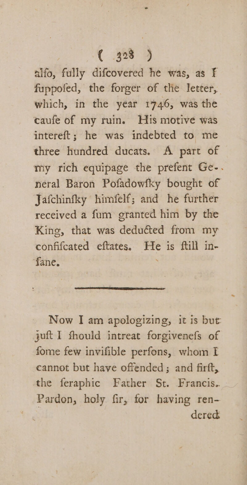 alfo, fully difcovered he was, as F fuppofed, the forger of the letter, which, in the year 1746, was the caufe of my ruin. Hts motive was intereft; he was indebted to me three hundred ducats. A part of my rich equipage the prefent Ge-. neral Baron Pofadowfky bought of Jafchinfky himfelf; and he further received a fum granted him by the King, that was deducted from my confifcated eftates. He is ftill in- ‘fane. Now I am apologizing, it is but juft I fhould intreat forgivenefs of fome few invifible perfons, whom I cannot but have offended; and firft, the feraphic Father St. Francis.. Pardon, holy fir, for having ren- dered