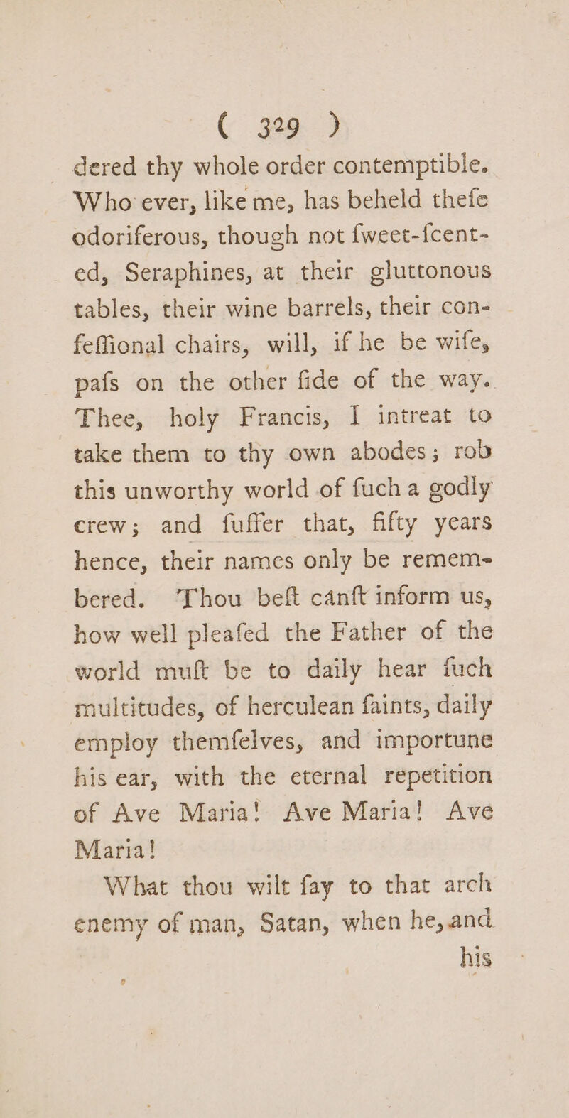 ( 39 &gt; dered thy whole order contemptible. Who ever, like me, has beheld thefe odoriferous, though not fweet-{fcent- ed, Seraphines, at their gluttonous tables, their wine barrels, their con- feffional chairs, will, if he be wife, pafs on the other fide of the way. Thee, holy Francis, I intreat to take them to thy own abodes; rob this unworthy world of fuch a godly crew; and fuffer that, fifty years hence, their names only be remem- bered. Thou beft canft inform us, how well pleafed the Father of the world muft be to daily hear fuch multitudes, of herculean faints, daily employ themfelves, and importune his ear, with the eternal repetition of Ave Maria! Ave Maria! Ave Maria! What thou wilt fay to that arch enemy of man, Satan, when he, and his