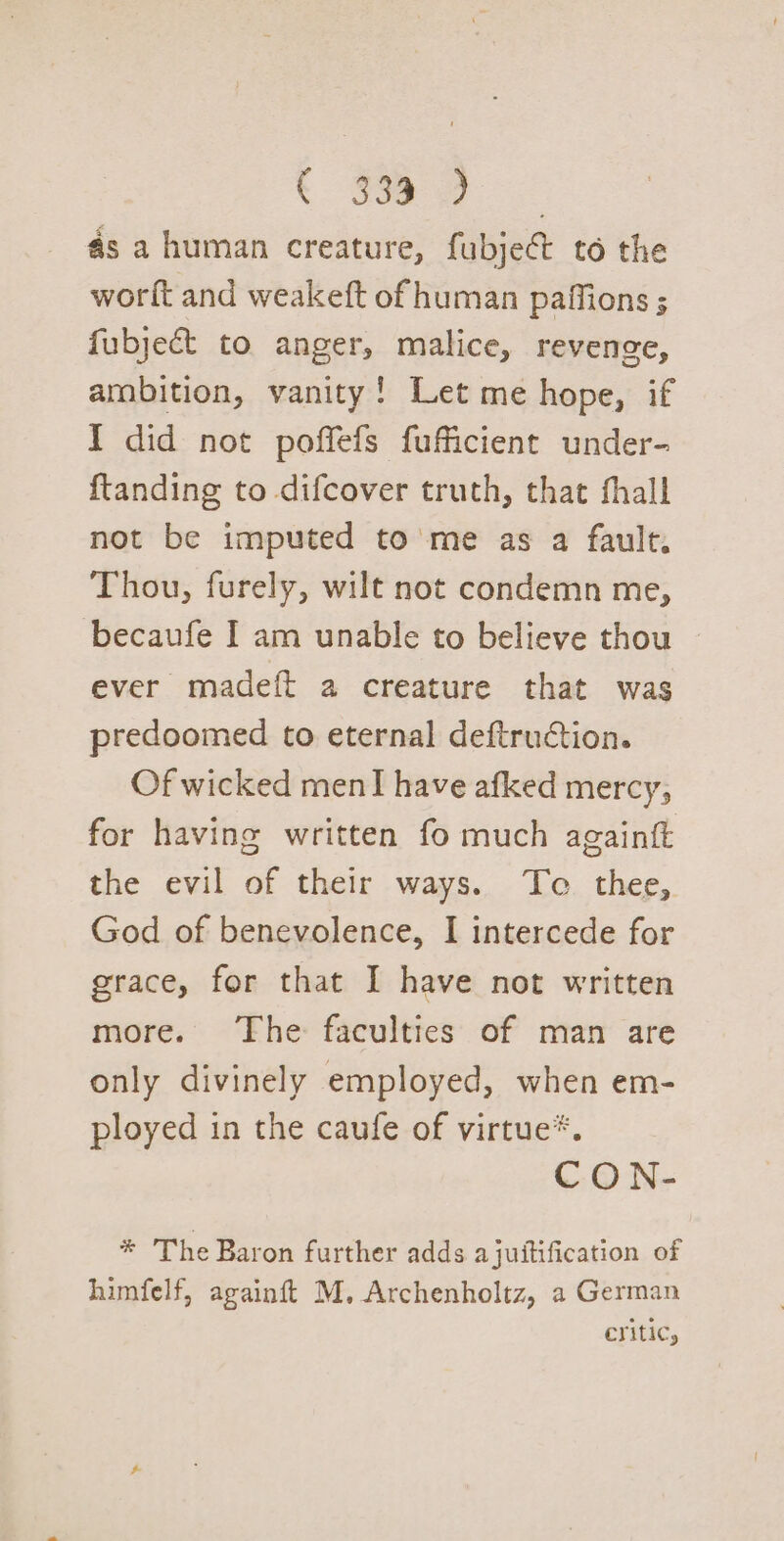 t Soe as a human creature, fubject to the worft and weakeft of human paffions ; fubject to anger, malice, revenge, ambition, vanity! Let me hope, if I did not poffefs fufficient under- {tanding to difcover truth, that fhall not be imputed to me as a fault. Thou, furely, wilt not condemn me, becaufe I am unable to believe thou ever madeft a creature that was predoomed to eternal deftruction. Of wicked menI have afked mercy; for having written fo much againft the evil of their ways. Te thee, God of benevolence, I intercede for grace, for that I have not written more. The faculties of man are only divinely employed, when em- ployed in the caufe of virtue*. CON- * The Baron further adds ajuitification of himfelf, againft M. Archenholtz, a German Critic,