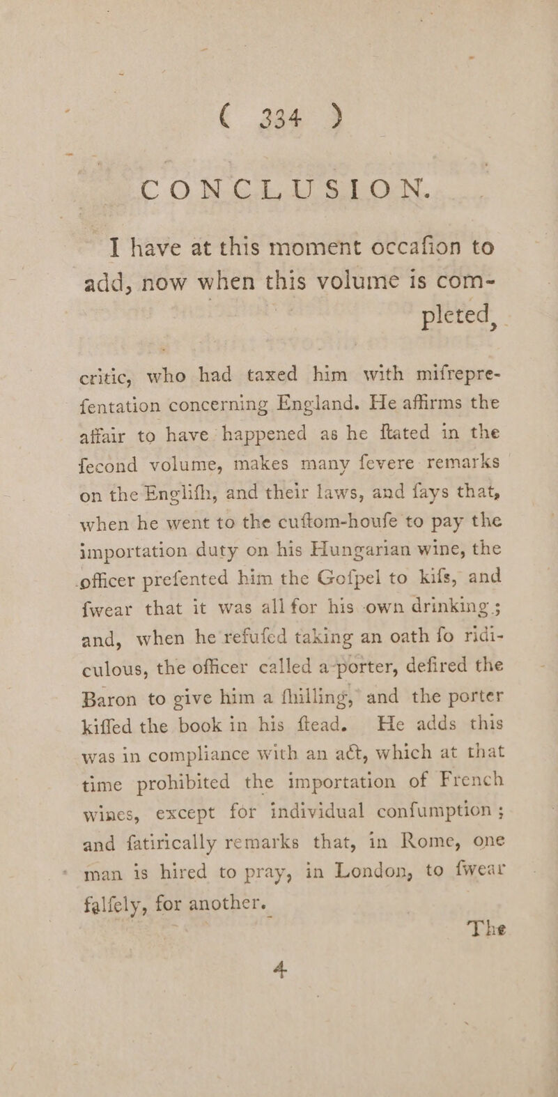 CO SCL ae. I have at this moment occafion to add, now when this volume is com- pleted, critic. who had taxed him with mifrepre- fentation concerning England. He affirms the affair to have happened as he ftated in the fecond volume, makes many fevere remarks on the Englifh, and their laws, and fays that, when he went to the cuftom-houfe to pay the importation duty on his Hungarian wine, the officer prefented him the Gofpel to kifs, and fwear that it was allfor his own drinking ; and, when he refufed taking an oath fo ridi- culous, the officer called a-porter, defired the Baron to give him a fhilling, and the porter kiffed the book in his flead. He adds this was in compliance with an act, which at that time prohibited the importation of French wines, except for individual confumption ; and fatirically remarks that, in Rome, one man is hired to pray, in London, to {wear falfely, for another. | The 4.