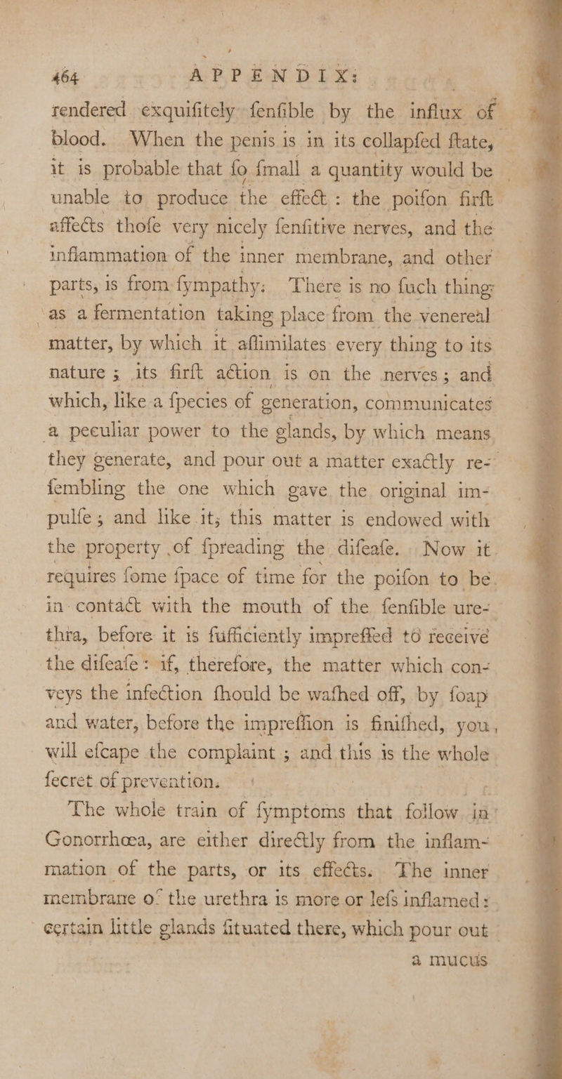 rendered exquifitely- fenfible by the ingiae orl. affects thofe very nicely fenfitive nerves, and the inflammation of the inner membrane, and other parts, is from: fympathy: There is no fuch thing: matter, by which it. aflimilates every thing to its nature ; its firft action is on the nerves ; and which, like a fpecies of generation, communicates fembling the one which gave the original im- pulfe ; and like it; this matter is endowed with in- contact with the mouth of the fenfible ure- thra, before it is fufficiently impreffed t0 receive veys the infection fhould be wathed off, by foap and water, before the impreffion is finithed, you {ecret of prevention. Gonorrhoea, are either dire&tly from the inflam- mation of the parts, or its effects: The inner a@ mucus