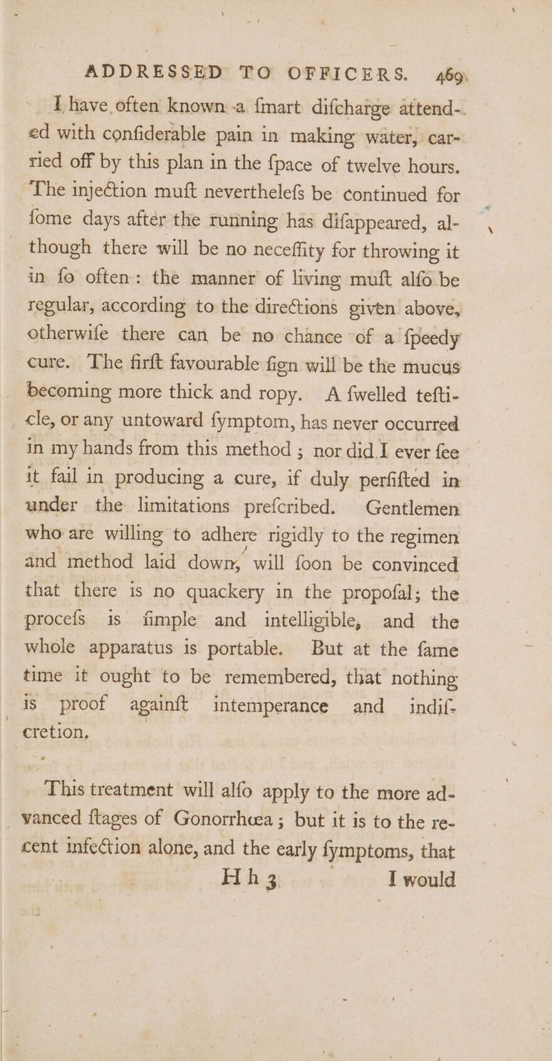 ~ [have often known -a {mart difcharge attend-. ed with confiderable pain in making water, car- tied off by this plan in the {pace of twelve hours. ‘The injeCtion muft neverthelefs be continued for fome days after the running has difappeared, al- _ though there will be no neceffity for throwing it in fo often: the manner of living muft alfo be regular, according to the direftions given above, otherwife there can be no chance of a fpeedy cure. The firft favourable fien will be the mucus _ becoming more thick and ropy. A fwelled tefti- cle, or any untoward fymptom, has never occurred in my hands from this method ; nor did I ever fee it fail in producing a cure, if duly perfifted in under the limitations prefcribed. Gentlemen who are willing to adhere rigidly to the regimen and method laid down, will foon be convinced that there is no quackery in the propofal; the procefs is fimple and intelligible, and the whole apparatus is portable. But at the fame time it ought to be remembered, that nothing is proof againft intemperance and __ indif- | cretion, This treatment will alfo apply to the more ad- _ vanced ftages of Gonorrhcea ; but it is to the re- cent infection alone, and the early fymptoms, that - Hi h 3. I would