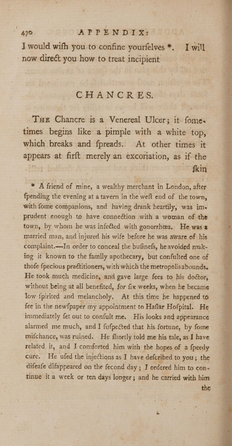 4y0 APPENDIX: J would with you to confine yourfelves *, I will now direct you how to treat incipient CHANCRES. Tue Chancre is a Venereal Ulcer; it. fomes times begins like a pimple with a white top, which breaks and fpreads. At other times it appears at firft merely an excoriation, as. ifthe ~~ fkin * A friend of mine, a wealthy merchant in London, after {pending the evening at a tavern in the weft end of the town, with fome companions, and having drank heartily, was im+ prudent enough to have conneétion with a woman of the town, by whom he was infected with gonorrhea, He wasia married man, and injured his wife before he was aware of his ' complaint.—In order to conceal the bufinefs, he avoided mak- ing it known to the family apothecary, but confulted one of thofe {pecious practitioners, with which the metropolisabounds. He took muck medicine, and gave large fees to his doétor, without being at all benefited, for fix weeks, when he became low {pirited and melancholy, At this time he happened to fee in the new{paper my appointment to Haflar Hofpital. He immediately fet out to confult me. His looks and appearance alarmed me much, and IJ fufpected that his. fortune, by fome mifchance, was ruined. He fhortly told me his tale, as I have related it, and I comforted him with the hopes of a fpeedy cure. He ufed the injections as I have defcribed to you; the difeafe difappeared on the fecond day; I ordered him to con- tinue ita week or ten days longer; and he cartied with him the Suan re Re ec the PROPS AES: