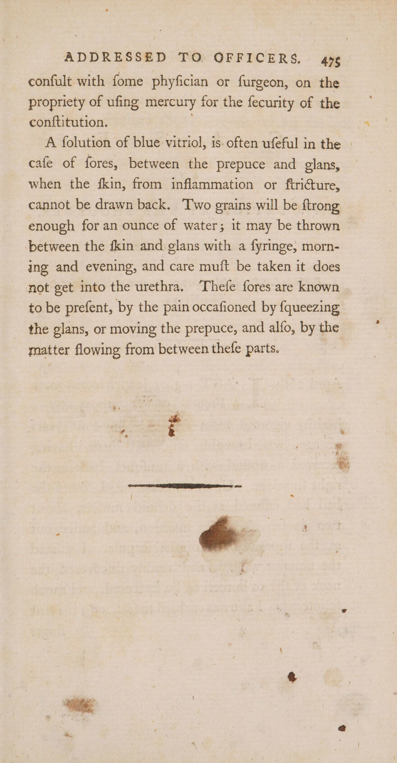 confult with fome phyfician or furgeon, on the propriety of ufing mercury for the fecurity of the conftitution. : A folution of blue vitriol, is- often ufeful in the » cafe of fores, between the prepuce and glans, when the fkin, from inflammation or ftricture, cannot be drawn back. Two grains will be ftrong enough for an ounce of water; it may be thrown between the {kin and glans with a fyringe, morn- ing and evening, and care muft be taken it does not get into the urethra. Thefe fores are known to be prefent, by the pain occafioned by fqueezing the glans, or moving the prepuce, and alfo, by the matter flowing from between thefe parts. a* -