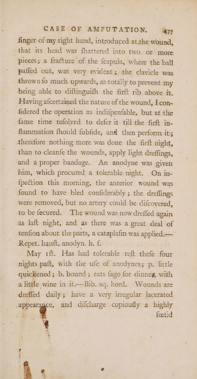 finger of my right hand, introduced at.the wound, that its head was fhattered into two. or more pieeés; a fraéture ‘of the {capula, ‘where the ball thrown fo much upwards, as totally to prevent my being able to diftinguifh the firft rib above it. Having a{certamed the nature of the wound, Icon- ‘fidered the operation as indifpenfable, but at the fame time refolved to defer it till the firft in- flammation fhould fubfide, and then perform it ‘therefore nothing more was done the firft night, than to cleanfe the wounds, apply light dreffings, - ‘and a proper bandage. ‘An anodyne was given him, which procured a tolerable night. -On in- _ {pection this morning, the anterior wound was found to have bled confiderably ; the dreffings were removed, but no artery could be difcovered, to be fecured. The wound was now drefled again as laft night, and as there was a great deal of tenfion about the parts, a cataplafm was applied.~ 1 Repet. hauft. anodyn. h. f. — eta May 1ft. Has had tolerable reft thefe four nights paft, with the ufe of anodynes; p. little quickened ; b. bound ; eats fago for dinney, with a little wine in it.—Bib. aq. hord. Wounds are dreffed daily; have a very wregular lacerated apes ce, and difcharge copioufly a highly | f. ¢ foetid abe 2 t f 5