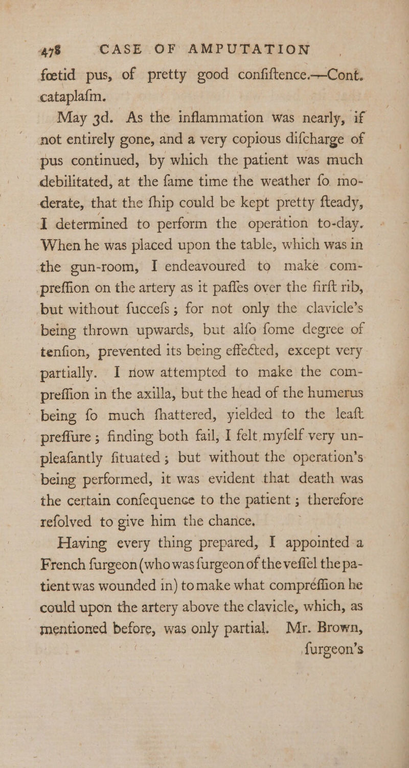 foctid pus, of pretty good confiftence.—Cont. cataplafm. May 3d. As the inflammation was nearly, if not entirely gone, and a very copious difcharge of pus continued, by which the patient was much debilitated, at the fame time the weather fo. mo- derate, that the fhip could be kept pretty fteady, I determined to perform the operation to-day. When he was placed upon the table, which was in the gun-room, I endeavoured to make ‘com- prteffion on the artery as it pafles over the firft mb, but without fuccefs; for not only the clavicle’s being thrown upwards, but alfo fome degree of tenfion, prevented its being effected, except very partially. I now attempted to make the com- preffion in the axilla, but the head of the humerus being fo much fhattered, yielded to the leaft preffure ; finding both fail, I felt, myfelf-very un- pleafantly fituated ; but without the operation’s being performed, it was evident that death was the certain confequence to the patient ; therefore refolved to give him the chance, Having every thing prepared, I appointed a French furgeon (who was furgeon of the veflel the pa- tient was wounded in) tomake what compreffion he could upon the artery above the clavicle, which, as - mentioned before, was only partial. Mr. Brown, ie furgeon’s