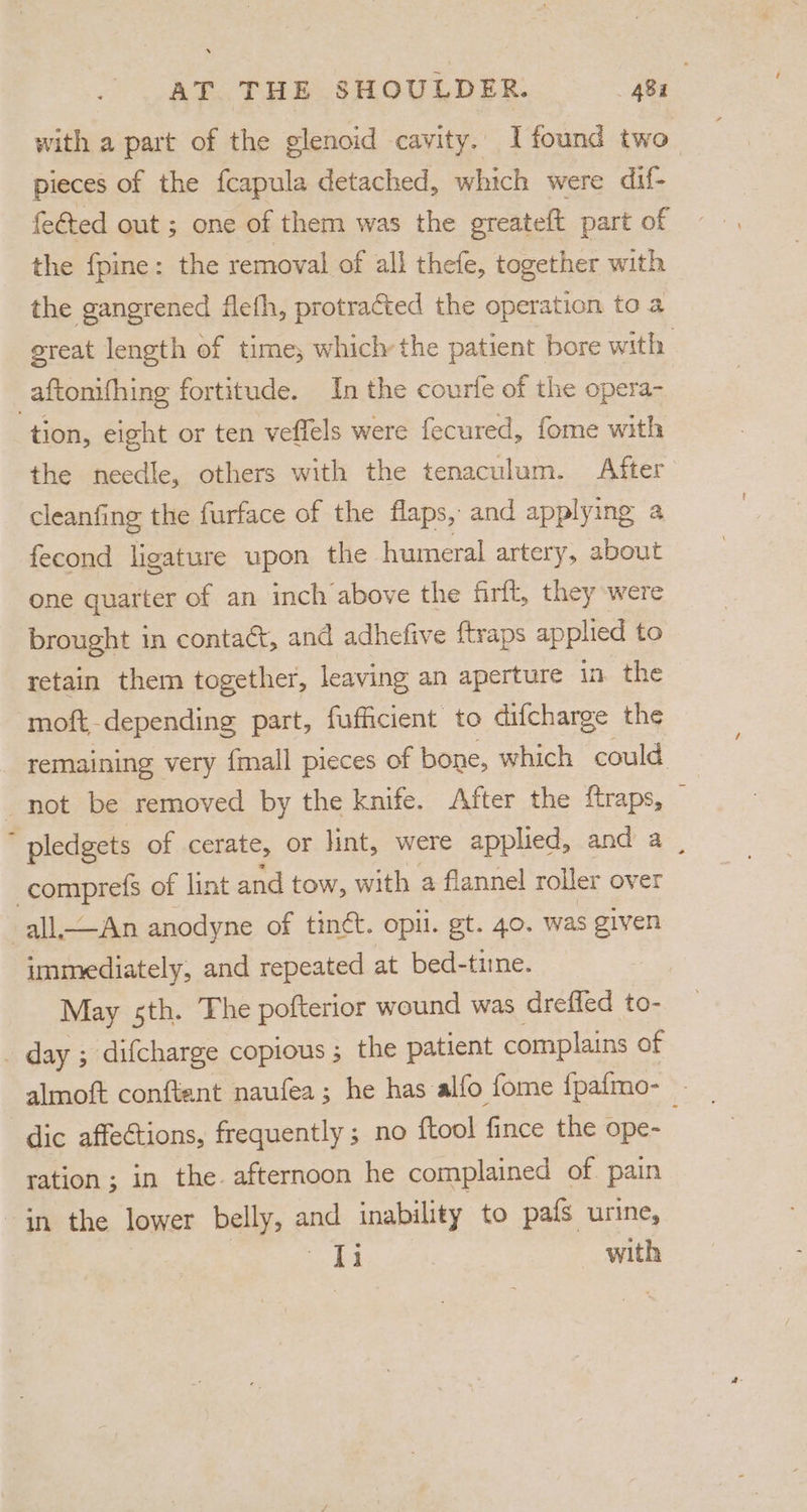 with a part of the glenoid cavity. I found two pieces of the fcapula detached, which were dif- fe€ted out ; one of them was the greateft part of the fpine: the removal of all thefe, together with the gangrened flefh, protracted the operation to a great length of time; which the patient bore with _aftonifhing fortitude. In the courte of the opera- tion, eight or ten veffels were fecured, fome with the needle, others with the tenaculum. After cleanfing the furface of the flaps, and applying a fecond ligature upon the humeral artery, about one quarter of an inch above the firft, they were brought in contact, and adhefive {traps applied to retain them together, leaving an aperture in the moft-depending part, fufficient to difcharge the remaining very {mall pieces of bone, which could not be removed by the knife. After the ftraps,  pledgets of cerate, or lint, were applied, and a, | comprels of lint and tow, with ¢ a flannel roller « over immediately, and repeated “a bel a May sth. The pofterior wound was dreffed to- _ day ; difcharge copious ; the patient complains of dic affections, frequently ; no {tool fince the ope- ration ; in the. afternoon he complained of pain in the lower belly, and inability to pafs urine, eS with