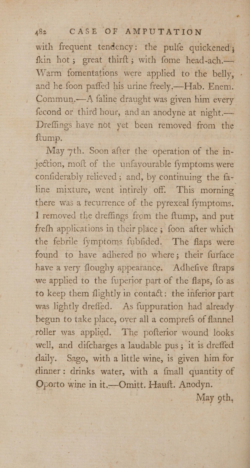 with frequent tendency: the pulfe guickened 3 | fkin hot; great thirft; with fome head-ach. Warm fomentations were applied to the belly, - and he. foon paffed his urine freely —Hab. Enem. Commun.—A faline draught was given him every fecond or third hour, and an anodyne at night — Dreffings haye not ye been removed from the _ {tump. | May ‘7th. Soon after the blister of the in- jection, moft of the unfavourable fymptoms were confiderably relieved ; and, by continuing the fa- line mixture, went intirely off. This morning there was a fecurrence of the pyrexeal fymptoms. ‘I removed the dreffings from the ftump, and put frefh applications in their place; foon after which the febrile fymptoms fubfided. The flaps. were found to have adhered no where; their furface have a yery floughy appearance. ‘Adhefive ftraps we applied to the fuperior part of the flaps, fo as - to keep them flightly in contaét: the inferior part was lightly drefled. As fuppuration had already begun to take place, over all a comprefs of flannel roller was applied. The pofterior wound looks well, and difcharges a laudable pus; it is drefled daily. Sago, with a little wine, is given him for ~ dinner: drinks water, with a {mall quantity of Oporto wine in it—Omitt. Hauft. Anodyn. © May th,