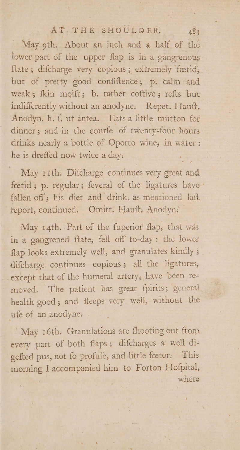 May 9th: About an inch and a half of the. lower part of the upper flap is in a eangrenous _ftate; difcharge very copious; extremely foetid;. but of pretty good confiftence; p. calm and weak’; fkin moift; b: rather coftive; refts but indifferently without an anodyne. Repet. Hauft. Anodyn. h. f. ut antea. Eats a little mutton for dinner; and in the courfe of twenty-four hours drinks nearly a bottle of Oporto wine, in water: — he is drefled now twice a day: May rith: Difcharge continues very great and foetid’; p. regular; feveral of the ligatures have : fallen off ; his diet and drink, as mentioned laft -teport, continued. Omuitt: Hauft: Anodyn: May 14th. Part of the fuperior flap, that was in a gangrened ftate; fell off to-day: the lower flap looks extremely well, and granulates kindly 3 difcharge continues copious; all the ligatures, except that of the humeral artery; have been re- moved. The patient has great {pirits; general health good; and fleeps very well, without the ufe of an anodyne: May 16th: Granulations are fhooting out from every part of both flaps; difcharges a well di- gefted pus, not fo profufe, and little foetor. ‘This morning I accompanied him to Forton Hofpital, where