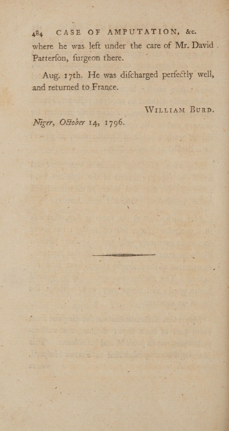 ~~ 48 CASE OF AMPUTATION, &amp;e. where he was left under the care of Mr. David . Patterfon, furgeon there. | ‘Aug. 17th. He was difcharged pene e well, and returned to France. : | WiLLiaAM Burp. Niger, OGober 14, 1796.