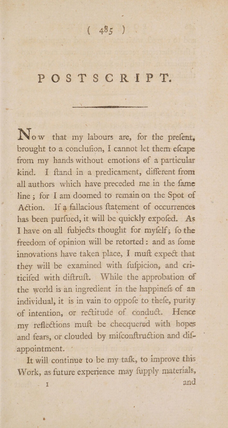 (aed eyo POSTSCRIPT. N ow that my labours are, for the prefent, brought to a conclufion, I cannot let them efcape from my hands without emotions ef a particular kind. I ftand in a predicament, different from all authors which have preceded me in the fame ~ line; for I am doomed to remain on the Spot of Action. If a fallacious ftatement of occurrences ~ has been purfued, it will be quickly expofed. As I have on all fubjects thought for myfelf; fo the freedom of opinion will be retorted: and as fome innovations have taken place, I muft expect that they will be examined with fufpicion, and cri- ticifed with diftruft. While the approbation of the world isan ingredient in the happinefs of an - individual, it is in vain to oppofe to thefe, purity of intention, or rectitude of conduct. Hence my reflections muft be checquered with hopes and fears, or clouded by mifconftruction and dif- ‘appointment. ° It will continue to be my tafk, to improve this. Work, as future experience may fupply materials, erg and