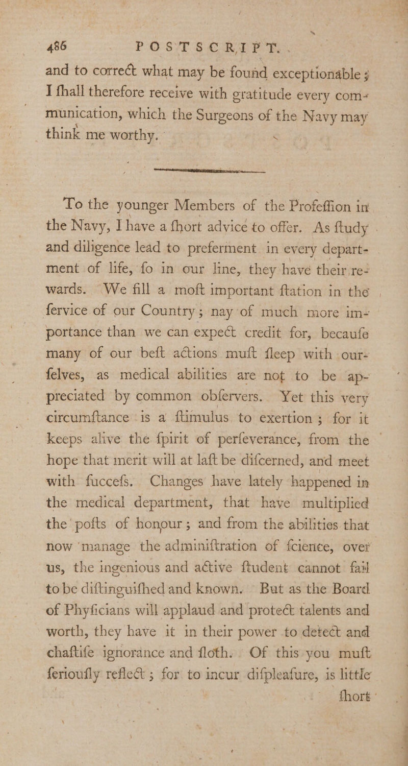 and to correct what may be found exceptionable I fhall therefore receive with gratitude every com- munication, which the Surgeons of the Navy may think me worthy. S To the younger Members of the Profeffion in the Navy, I have a fhort advice to offer. As ftudy . and diligence lead to preferment. in every depart- ment of life, fo in our line, they have their res wards. We fill a moft important ftation in the | fervice of our Country; nay’ of much more im- portance than we can expect credit for, becaufe many of our beft actions muft fleep with our- felves, as medical abilities are not to be ap- preciated by common obfervers. Yet this very circumftance ‘is a ftimulus to exertion ; for it keeps alive the fpirit of perfeverance, from the | hope that merit will at laft be difcerned, and meet with fuccefs. Changes have lately happened i In the medical department, that have multiplied the pofts of honour; and from the abilities that now manage the adminiftration of fcience, over us, the ingenious and active ftudent cannot fail to be diftinguifhed and known. But as the Board of Phyficians will applaud and proteé talents and worth, they have it in their power to detect and chaftife ignorance and floth. Of this you muft ferioufly reflect ; for to incur difpleafure, is little thor '