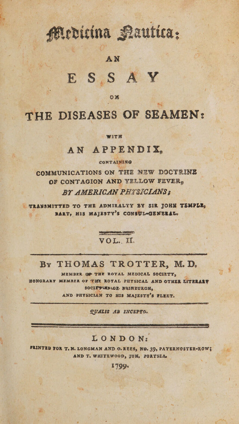 se AN E S.5 . . ON THE DISEASES OF SEAMEN: Wits AN APPENDIX, CONTAINING COMMUNICATIONS ON THE NEW DOCTRINE | OF CONTAGION AND. YELLOW FEVER, BY AMERICAN PHY. SICLANS ; “ TRANSMITTED TO THE ADMIRALTY BY SIR JOHN TEMPLE, ie BART, HIS MAJESTY’S CONSUL-GENERAL. gr TSR ET) VOL... If, By THOMAS TROTTER, M.D, MEMBER of THE ROYAL MEDICAL SOCIETY, ‘ SOCIEPURALOR, BHINEURGH, AND ‘PHYSICIAN TO HIS MAJESTY’S FLEET. QYALIS AB INCEPTO. LONDON: AND T. WHITEWCOOD, JUN, PORTSEA. 1799. + Hem