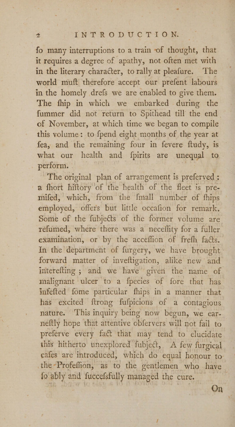 fo many interruptions to a train of thought, that it requires a degree of apathy, not often met with in the literary character, torally at pleafure. The world muft therefore accept our prefent labours in the homely drefs we are enabled to give them. The fhip in which we embarked during the fummer did not return to Spithead till the end. of November, at which time we began to compile this volume: to fpend eight months of the year at fea, and the remaining four in fevere ftudy, is what our health and fpirits are nneaye to. _ perform. . The original plan of arrangement is preferved : a fhort hiftory of the health of the fleet is pre- mifed, which, from the fmall number of thips employed, offers but little occafion for remark. Some of the fubjeéts of the former volume are réefumed, where there was a neceflity for a fuller examination, or by the acceflion of frefh facts. In the department of furgery, we have brought forward matter of inveftigation, alike new and interefting ; and we have given the name of malignant ‘ulcer to a fpecies of fore that has infefted fome particular fhips in a manner that has excited {trong fufpicions of a contagious nature. ‘This inquiry being now begun, we ear- neftly hope that attentive obfervers will not fail to preferve every fact that may tend to elucidate this hitherto unexplored fubje¢t, A few furgical cafes are introduced, which do equal honour to the-Profeffion, as to the gentlemen | who have fo ably aa fuccefsfully managed the cure. . . On