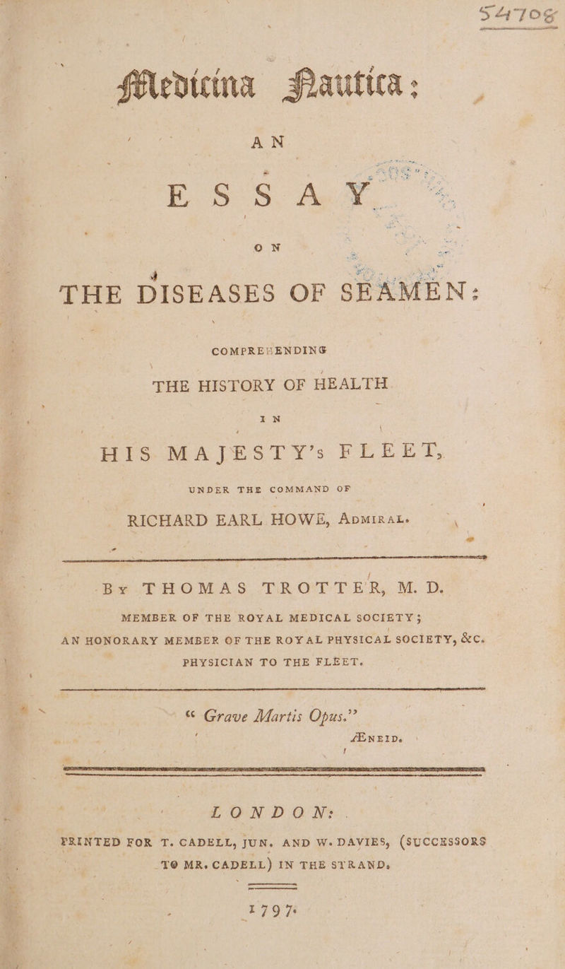 ™“ EIR COMPREHENDING \ THE HISTORY OF HEALTH His: MALESTY’s FEEET, RICHARD EARL HOWE, Apminat. Ad 4 By THOMAS TROTTER, M.D. MEMBER OF THE ROYAL MEDICAL SOCIETY} AN HONORARY MEMBER OF THE ROYAL PHYSICAL SOCIETY, &amp;C. PHYSICIAN TO THE FLEET. “ Grave Martis Opus.’’ LENELDe LONDON: . FRINTED FOR T. CADELL, JUN, AND W- DAVIES, (SUCCESSORS . TO MR. CADELL) IN THE STRAND, ~- 1797