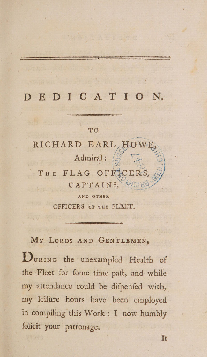 TO pee OO RICHARD as aaa HOWE, Admiral : is =) a en i =  oe FLAG OFFICERS, CAPTAINS, fe) so AND OTHER OFFICERS or tuz FLEET. My Lorps AND GENTLEMEN, Doane the unexampled Health of the Fleet fot fome time paft, and while my attendance could be difpenfed with, my leifure hours have been employed in compiling this Work: I now humbly folicit your patronage. | It