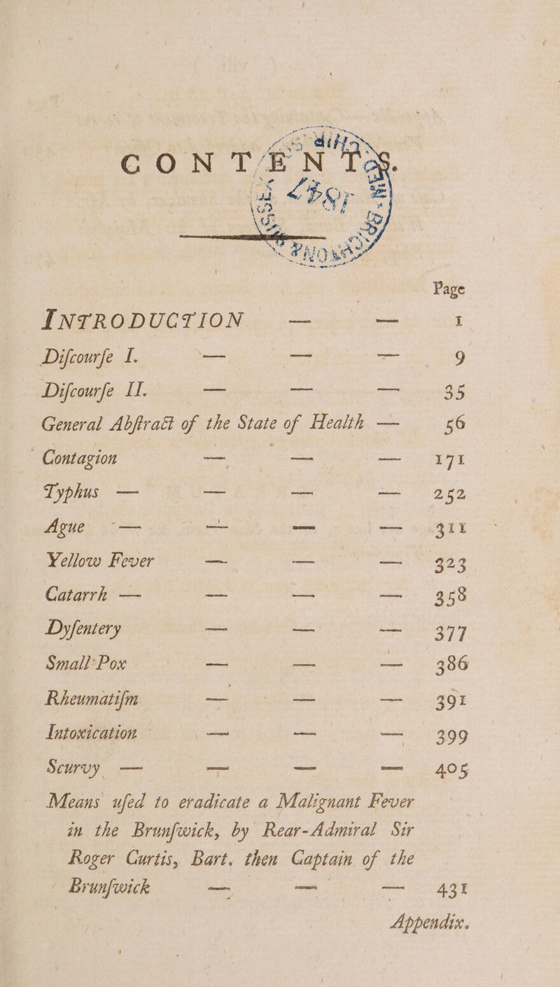 CON Te N a “Per Page INTRODUCTION — ee Difcourfe I. — pea — 9 Difcourfe Lf. — — — a5. General Abftra&amp; of the State of Health — 56 Contagion ae oe — 171 Typhus — — — pe 2 BO Ague ~-— oom — 311 Yellow Fever — ee ES ggg Catarrh — — — — 358 Dyfentery — — — 377 Small Pox — — — 386 Rheumatifm eee Usk: ee — 391 Lntoxication ~ _ nn — 399 Scurvy — — —_ — 405 Means ufed to eradicate a Malignant Fever in the Brunfwick, by Rear-Admiral Sir Roger Curtis, Bart. then Captain of the Brunfwick _ — age Appendix.