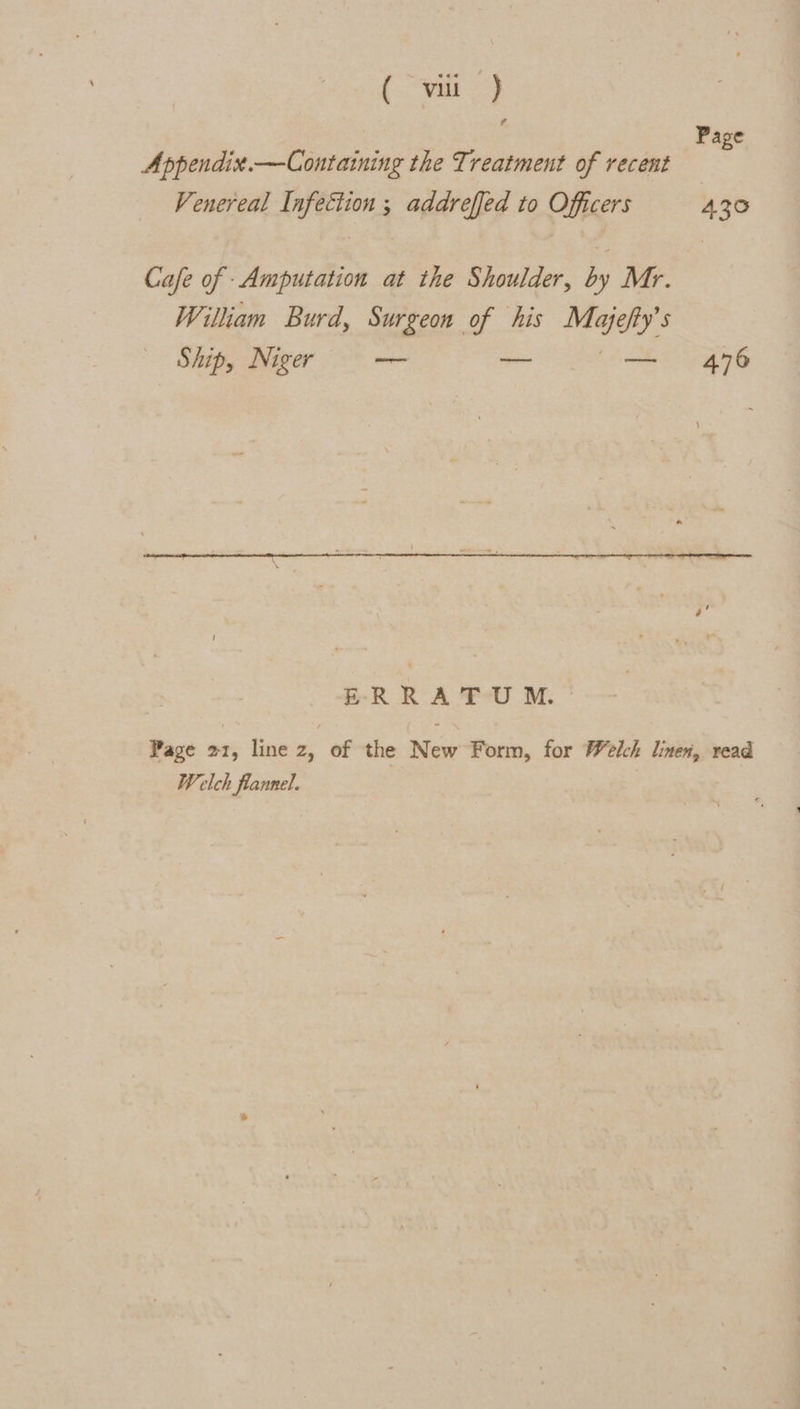 [a 3 ; Page Appendix.—Containing the Treatment of recent Venereal Infection ; addreffed to Officers 430 Cafe of -Amputation at the Shoulder, by Mr. William Burd, Surgeon of his Majefty’s Ship, Niger — — (me 76 ERRATUM. Page 21, line z, of the New Form, for Welch linen, read Welch flannel.