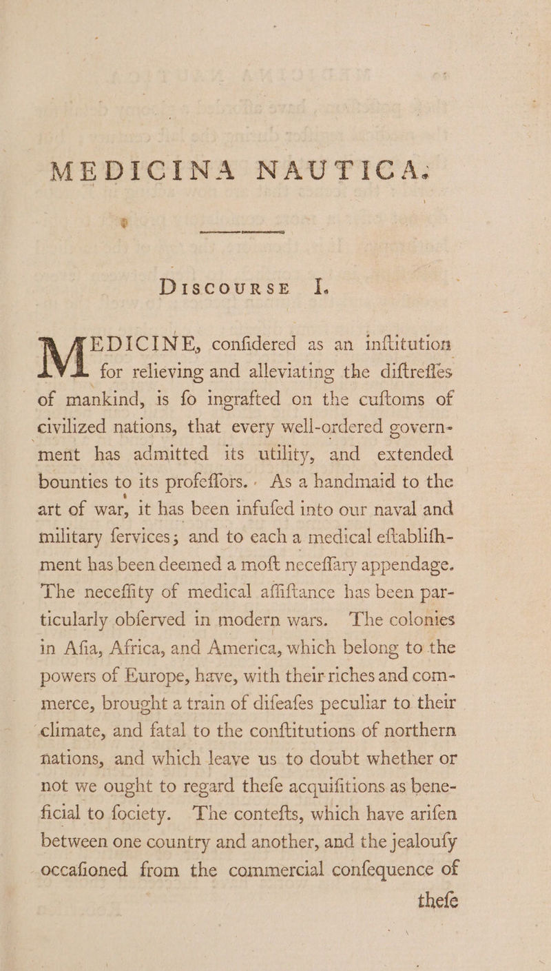 e Discourse I. A A EDICINE, confidered as an inftitution LVL for relieving and alleviating the diftrefles of mankind, is fo inerafted on the cuftoms of civilized nations, that every well-ordered govern- ‘ment has admitted its utility, and extended bounties to its profeffors.. As a handmaid to the art of war, it has been infufed into our naval and military fervices; and to each a medical eftablith- ment has been deemed a moft neceflary appendage. The neceffity of medical affiftance has been par- ticularly obferved in modern wars. The colonies in Afia, Africa, and America, which belong to the powers of Europe, have, with their riches and com- merce, brought a train of difeafes peculiar to their climate, and fatal to the conftitutions of northern nations, and which leave us to doubt whether or not we ought to regard thefe acquifitions as bene- ficial to fociety. ‘The contefts, which have arifen between one country and another, and the jealoufy -occafioned from the commercial confequence of thefe