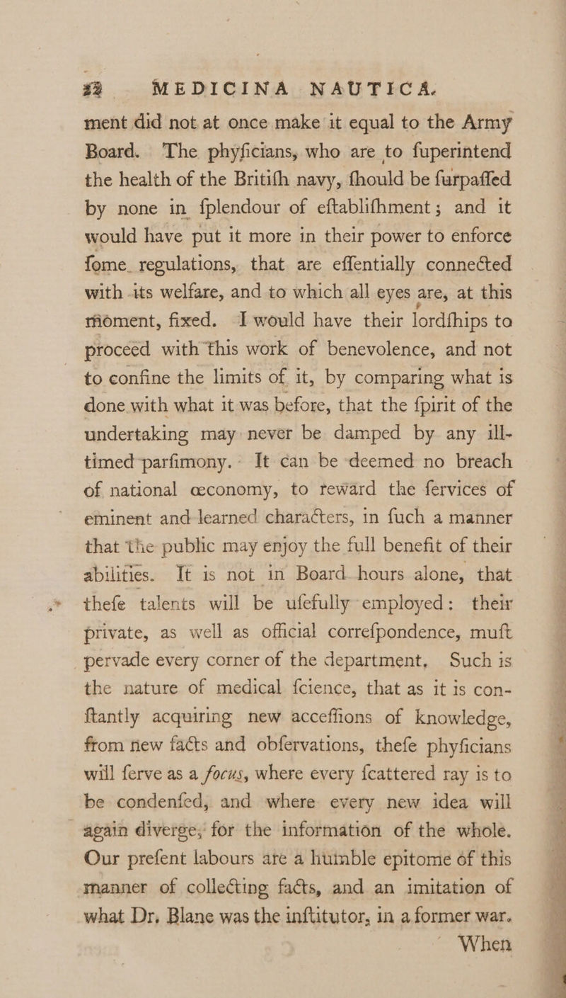 ment did not at once make it equal to the Army Board. The phyficians, who are to fuperintend the health of the Britith navy, fhould be furpaffed by none in fplendour of eftablifhment; and it would have put it more in their power to enforce fome. regulations, that are effentially connected with its welfare, and to which all eyes are, at this rioment, fixed. I would have their lordfhips ta proceed with this work of benevolence, and not to confine the limits of it, by comparing what is done with what it was before, that the fpirit of the undertaking may never be damped by any ill- timed parfimony. It can be deemed no breach of national ceconomy, to reward the fervices of eminent and learned characters, in fuch a manner that the public may enjoy the full benefit of their abilities. Tt is not in Board hours alone, that thefe talents will be ufefully employed: their private, as well as official correfpondence, muft pervade every corner of the department, Such is the nature of medical {cience, that as it is con- {tantly acquiring new acceffions of knowledge, from new facts and obfervations, thefe phyficians will ferve as a focus, where every fcattered ray is to be condenfed, and where every new idea will again diverge, for the information of the whole. Our prefent labours are a humble epitome of this manner of collecting facts, and an imitation of what Dr, Blane was the inftitutor, in a former war. When