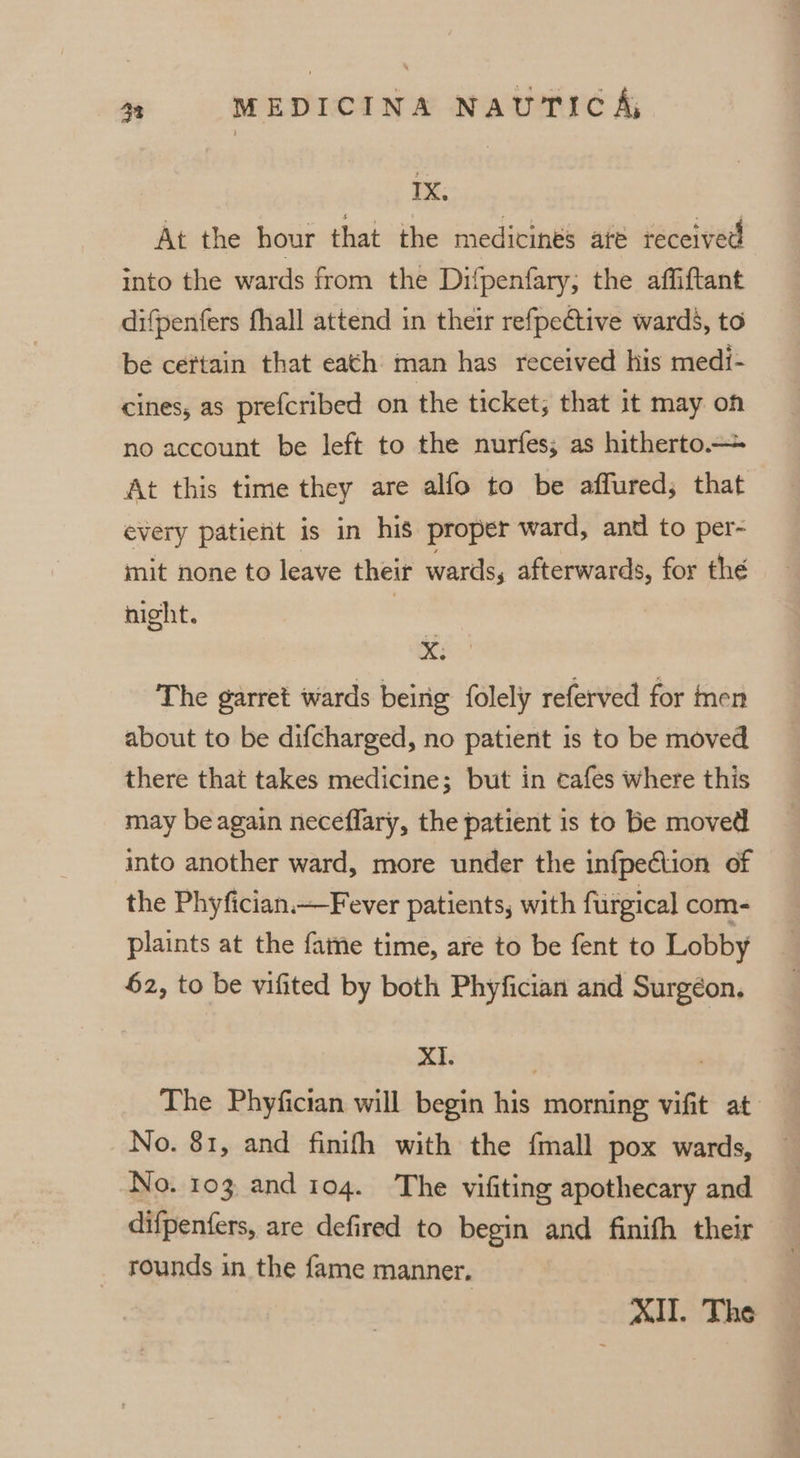 TX. At the hour that the medicinés até received into the wards from the Difpenfary; the affiftant difpenfers fhall attend in their refpeétive wards, to be certain that eath man has received his medi- cines, as prefcribed on the ticket; that it may on no account be left to the nurfes; as hitherto.— At this time they are alfo to be affured; that every patient is in his proper ward, and to per- mit none to leave their wards, afterwards, for thé night. | xX. The garret wards being: folely referved for nen about to be difcharged, no patient is to be moved there that takes medicine; but in cafes where this may be again neceflary, the patient is to be moved into another ward, more under the infpection of the Phyfician.—Fever patients, with furgical com- plaints at the fame time, are to be fent to Lobby 62, to be vifited by both Phyfician and Surgéon, XI. The Phyfician will begin his morning vifit at: No. 81, and finifh with the {mall pox wards, No. 103 and 104. The vifiting apothecary and difpenfers, are defired to begin and finifh their rounds in the fame manner. XII. The