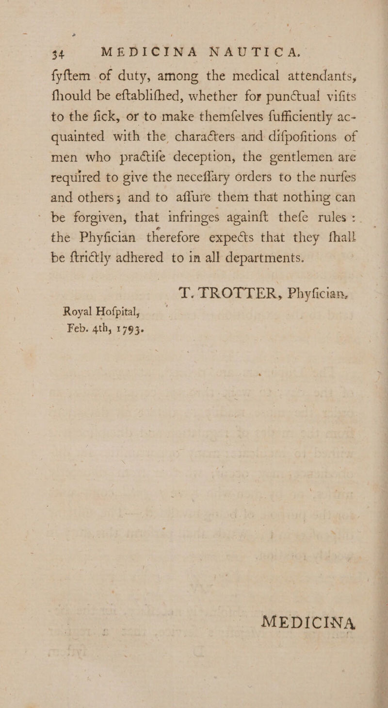 fyftem of duty, among the medical attendants, fhould be eftablithed, whether for punctual vifits to the fick, or to make themfelves fufficiently ac- quainted with the charaéters and difpofitions of men who practife deception, the gentlemen are required to give the neceflary orders to the nurfes and others; and to affure them that nothing can - be forgiven, that infringes againft thefe rules :_ the Phyfician therefore expects that they fhall be ftrictly adhered to in all departments. T. TROTTER, Phyfician. Royal Hofpital, Feb. 4th, 1793. MEDICINA