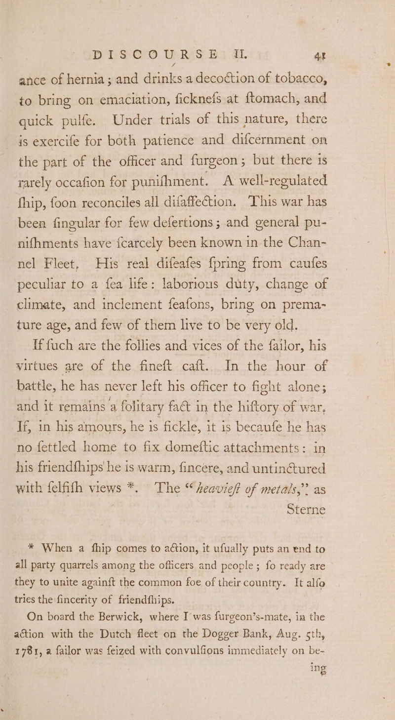 ance of hernia; and drinks a decoction of tobacco, to bring on emaciation, ficknefs at ftomach, and quick pulfe. Under trials of this nature, there is exercife for both patience and difcernment on the part of the officer and furgeon; but there is rarely occafion for punifhment. A well-regulated hip, foon reconciles all difaffetion. This war has been fingular for few defertions; and general pu- nifhments have {carcely been known in the Chan- nel Fleet, His real difeafes {pring from caufes peculiar to a fea life: laborious duty, change of climate, and inclement feafons, bring on prema- ture age, and few of them live to be very old. If fuch are the follies and vices of the failor, his virtues are of the fineft caft.. In the hour of battle, he has never left his officer to fight alone; and it remains a folitary fa&amp; in the hiftory of war, If, in his amours, he 1s fickle, it is becaufe he has no fettled home to fix domeftic attachments: in his friendfhips he is warm, fincere, and untinctured with felfifh views *. The “heavieft of metals,” as | Sterne * When a fhip comes to action, it ufually puts an end to all party quarrels among the officers and people; fo ready are they to unite againft the common foe of their country. It alfo tries the \fincerity of friendfhips. On board the Berwick, where I was furgeon’s-mate, in the action with the Dutch fleet on the Dogger Bank, Aug. 5th, 1781, a failor was feized with convulfions immediately on be- ing