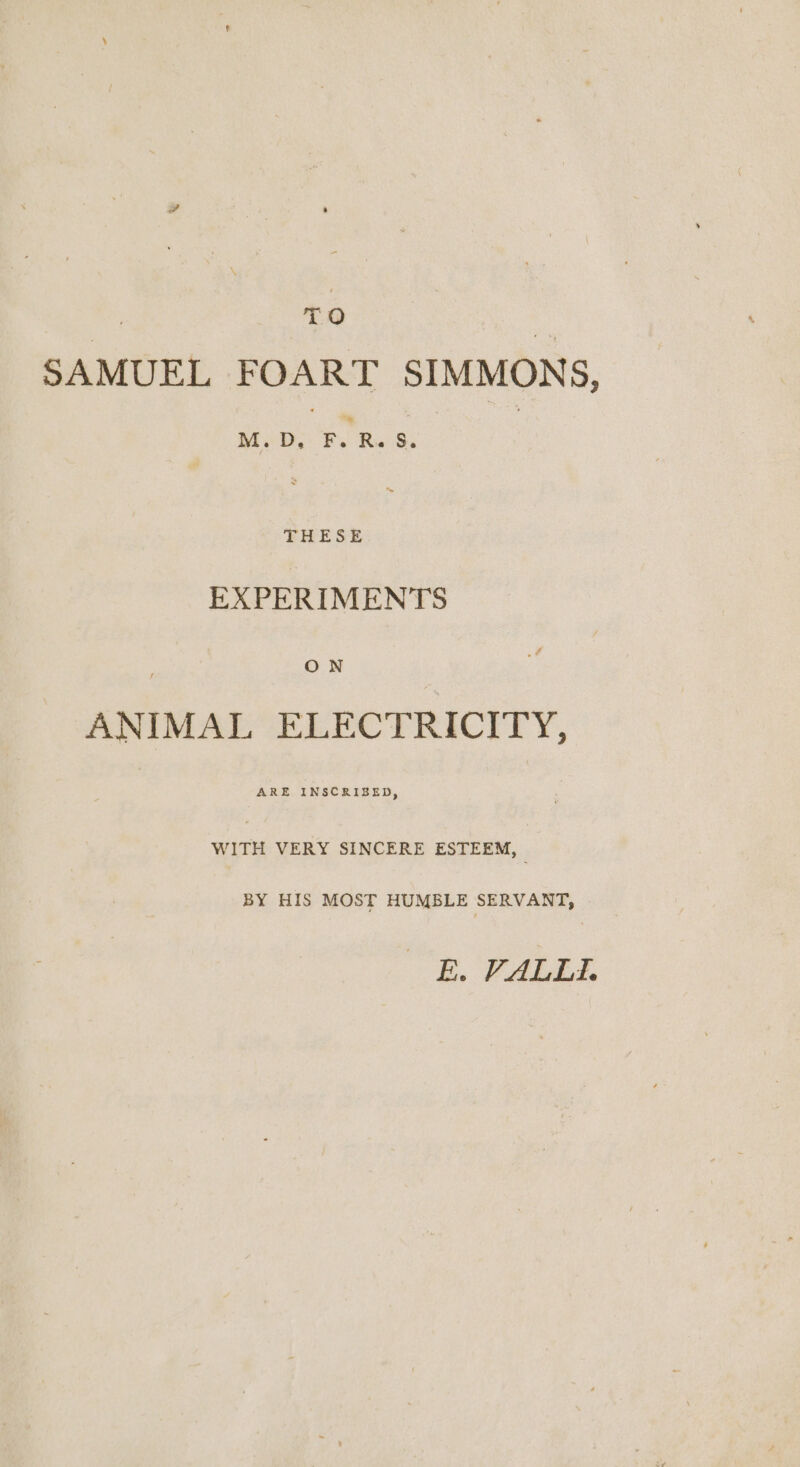 | TO SAMUEL FOART SIMMONS, M. D, Fy Ru S. THESE EXPERIMENTS ON | ANIMAL ELECTRICITY, ARE INSCRIBED, WITH VERY SINCERE ESTEEM, BY HIS MOST HUMBLE SERVANT, BE, VALLES