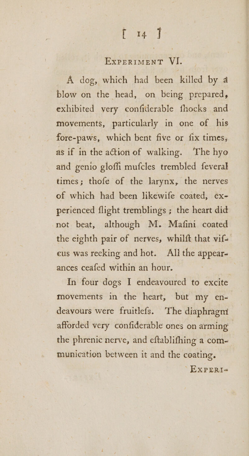 ae ExPERIMENT VI. A dog, which had been killed by a blow on the head, on being prepared, exhibited very confiderable fhocks and movements, particularly in one of his fore-paws, which bent five or fix times, as if in the action of walking. ‘The hye and genio gloffi mufcles trembled feveral times; thofe of the larynx, the nerves of which had been likewife coated, ex- perienced flight tremblings ; the heart did not beat, although M. Mafini coated the eighth pair of nerves, whilft that vifs eus was recking and hot. All the appears ances ceafed within an hour. In four dogs I endeavoured to excite movements in the heart, but my en- deavours were fruitlefs. The diaphragm afforded very confiderable ones on arming: the phrenic nerve, and eftablifhing a com= munication between it and the coating. 'EXpreri&lt;«