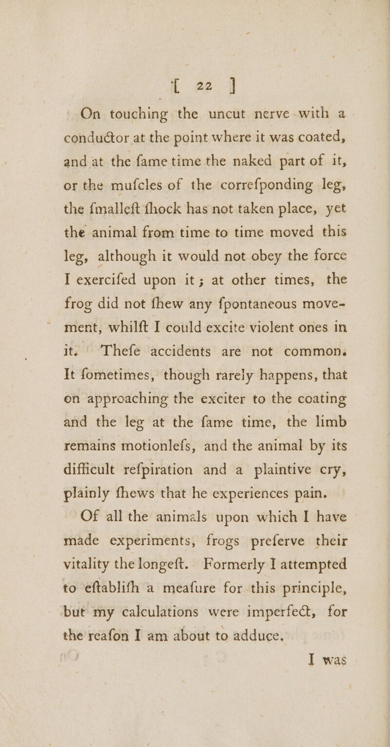 L 22 1 On touching the uncut nerve-with a. conduétor at the point where it was coated, and at the fame time the naked part of it, or the mufcles of the correfponding leg, the fmalleft fhock has not taken place, yet the animal from time to time moved this leg, although it would not obey the force I exercifed upon it; at other times, the frog did not fhew any fpontaneous move- ment, whilft I could excite violent ones in it, | Thefe accidents are not common. It fometimes, though rarely happens, that on approaching the exciter to the coating and the leg at the fame time, the limb remains motionlefs, and the animal by its difficult refpiration and a plaintive cry, plainly fhews that he experiences pain. Of all the animals upon which I have made experiments, frogs preferve their vitality thelongeft. F ormerly I attempted to eftablith a meafure for. this principle, but my calculations were imperfect, for the reafon I am about to adduce. I was