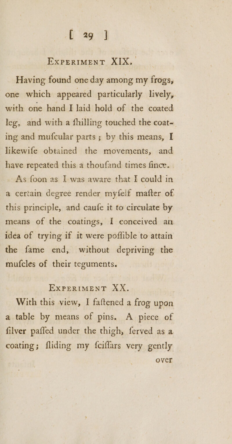 fe] ExpPERIMENT XIX, Having found one day among my frogs, one which appeared particularly lively, with one hand I laid hold of the coated ley, and with a fhilling touched the coat=. ing and mufcular parts ; by this means, I likewife obtained the movements, and have repeated this a thoufand times fince. As foon as I was aware that I could in a certain degree render myfelf mafter of this principle, and caufe it to circulate by means of the coatings, I conceived an idea of trying if it were poflible to attain the fame end, without depriving the mufcles of their teguments. EXPERIMENT XX. | With this view, I faftened a frog upon a table by means of pins. A piece of filver paffed under the thigh, ferved as a coating; fliding my {fciffars very gently over