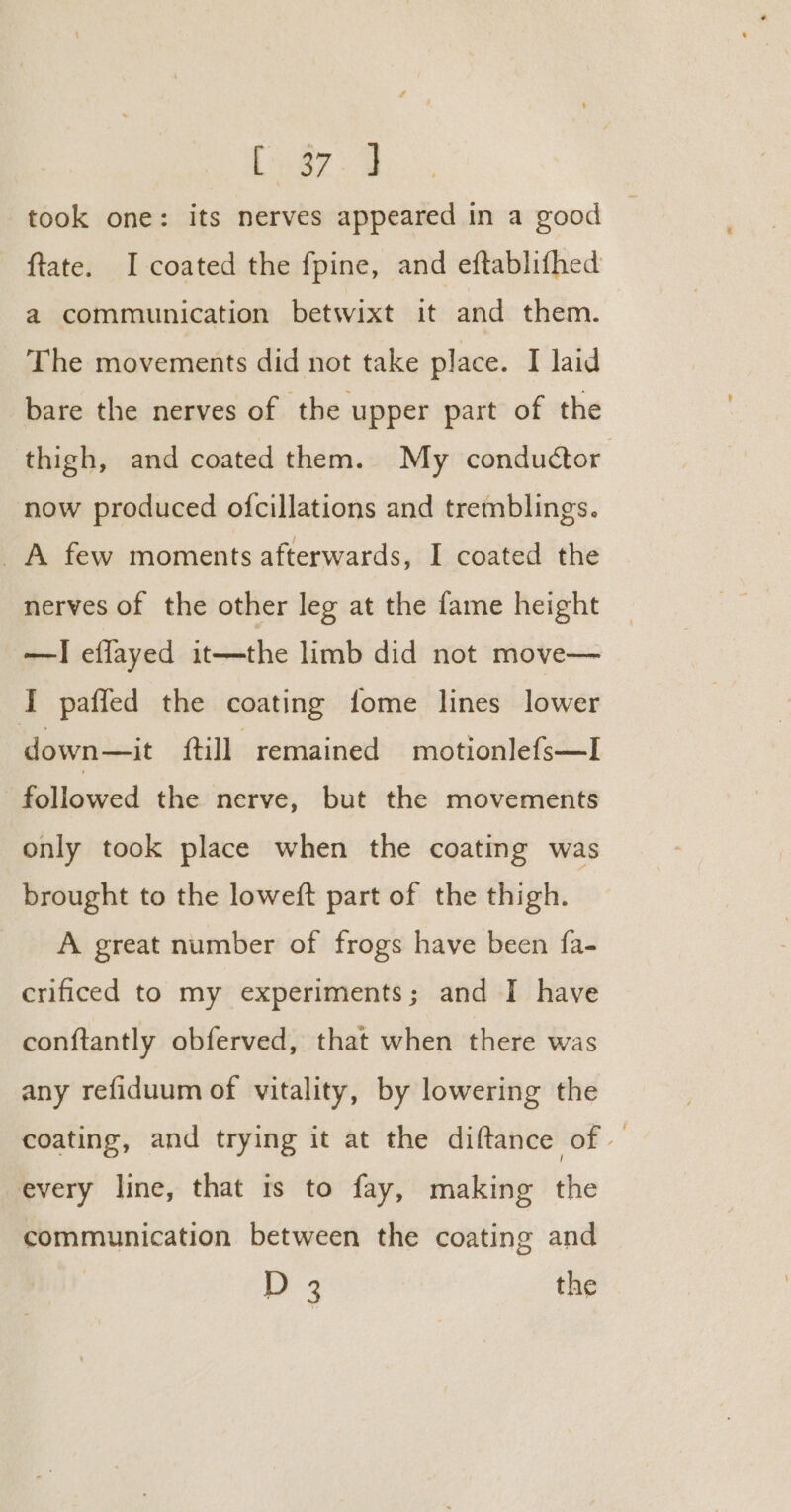 fuera took one: its nerves appeared in a good © ftate. I coated the f{pine, and eftablifhed a communication betwixt it and them. The movements did not take place. I laid bare the nerves of the upper part of the thigh, and coated them. My conductor now produced ofcillations and tremblings. A few moments afterwards, I coated the nerves of the other leg at the fame height —I eflayed it—the limb did not move— J paffed the coating fome lines lower down—it ftill remained motionlefs—I followed the nerve, but the movements only took place when the coating was brought to the loweft part of the thigh. A great number of frogs have been fa- crificed to my experiments; and I have conftantly obferved, that when there was any refiduum of vitality, by lowering the coating, and trying it at the diftance of — every line, that ts to fay, making the communication between the coating and 1 4 the