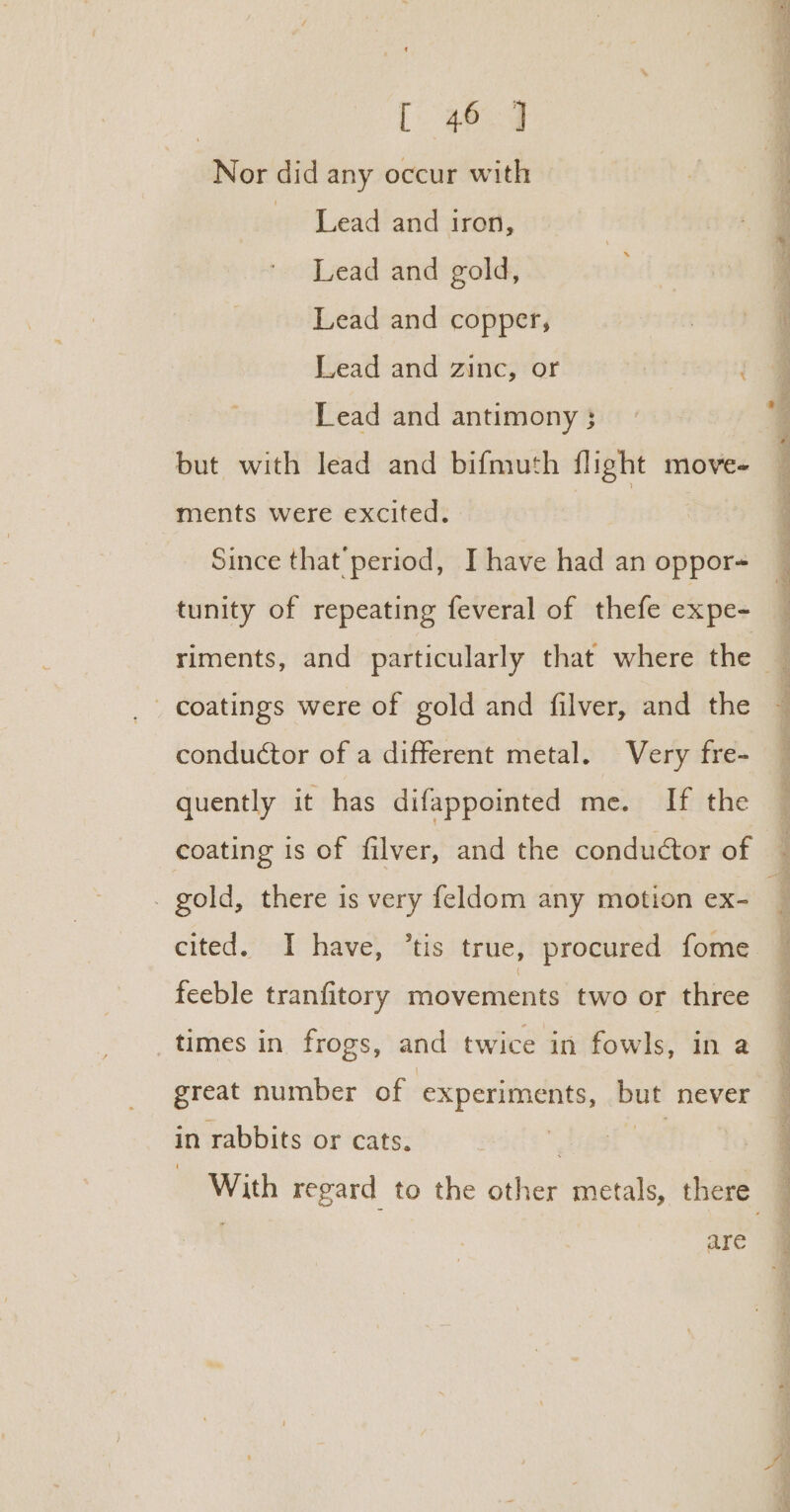 | ee Nor did any occur with Lead and iron, Lead and gold, Lead and copper, Lead and zinc, or ae Lead and antimony ; but with lead and bifmuth flight move- ments were excited. ae Since that’ period, I have had an oppor- tunity of repeating feveral of thefe expe- conductor of a different metal. Very fre- quently it has difappointed me. If the coating is of filver, and the conductor of . gold, there is very feldom any motion ex- feeble tranfitory movements two or three times in frogs, and twice in fowls, in a great number of experiments, ie never in rabbits or cats. are