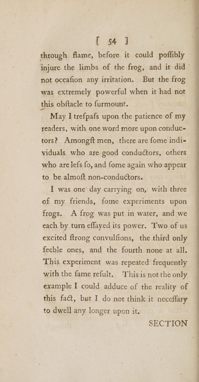 through flame, before it could poffibly injure the limbs of the frog, and it did ' not occafion any irritation. But the frog was extremely | powerful when it had not this obftacle to furmount. May I trefpafs upon the patience of my readers, with one word more upon conduc- tors? Amongft men, there are fome indi- viduals who are good conductors, others who are lefs fo, and fome again who appear to be almoft non-conductors. I was one’ day carrying on, with three of my friends, fome experiments upon frogs. A frog was put in water, and we each by turn effayed its power. Two of us excited ftrong convulfions, the third only feeble ones, and the fourth none at all. This experiment was repeated’ frequently — with the fame refult. This is not the only example I could adduce of the reality of this fact, but I do not think it neceffary to dwell any longer upon it. SECTION