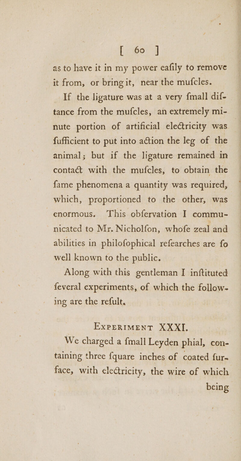 as to have it in my power eafily to remove it from, or bringit, near the mufcles. If the ligature was at a very {mall dif- tance from the muicles, an extremely mi- nute portion of artificial electricity was fufficient to put into action the leg of the animal; but if the ligature remained in contact with the mufcles, to obtain the fame phenomena a quantity was required, which, proportioned to the other, was enormous. This obfervation I commu- nicated to Mr. Nicholfon, whofe zeal and abilities in philofophical refearches are fo well known to the public. Along with this gentleman I inftituted feveral experiments, of which the follow- ing are the refult. EXPERIMENT XXXI. We charged a {mall Leyden phial, con- taining three fquare inches of coated fur- face, with electricity, the wire of which being