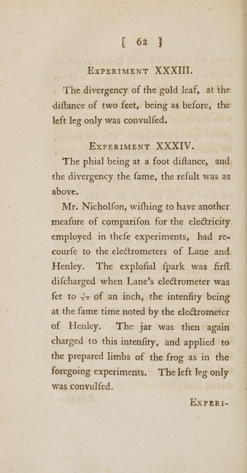 ExPERIMENT XXXIII. . 'The divergency of the gold leaf, at the diftance of two feet, being as before, the left leg only was convulfed. | EXPERIMENT XXXIV. 3 The phial being at a foot diftance, and. the divergency the fame, the refult was as above. . Mr. Nicholfon, wifhing to have another . meafure of comparifon for the electricity employed in thefe experiments, had re- courfe to the electrometers of Lane and Henley. The explofial fpark was firft difcharged when Lane’s electrometer was fet to zo of an inch, the intenfity being at the fame time noted by the electrometer of Henley. The jar was then: again charged to this intenfity, and applied to the prepared limbs of the frog as in the 3 foregoing experiments. The left leg only was convulfed.